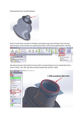 Sekarang botol telah memiliki ketebalan




Botol ini masih belum memiliki ulir di bagian moncongnya yang mana berfungsi untuk menutup
botol tersebut. Untuk memberi ulir, pada tab features(1) > pilih reference geometry(2) > plane(3).




Klik pada permukaan bibir botol(1), kita akan bikin ulir pada kedalaman 4 mm setelah bibir botol >
isikan 4 mm(2) > dan “flip” agar plane berada di bawah bibir botol(3) > OK(4).
 