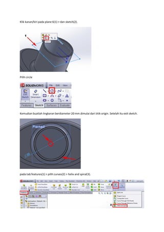 Klik kanan/kiri pada plane 6(1) > dan sketch(2).




Pilih circle




Kemudian buatlah lingkaran berdiameter 20 mm dimulai dari titik origin. Setelah itu exit sketch.




pada tab features(1) > pilih curves(2) > helix and spiral(3).
 