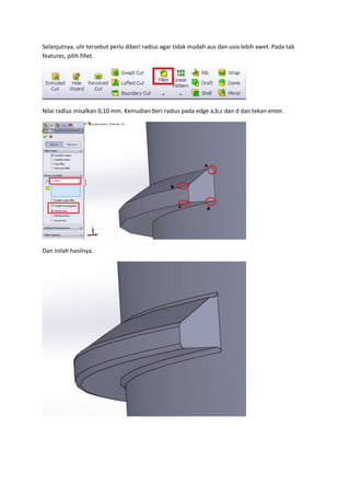 Selanjutnya, ulir tersebut perlu diberi radius agar tidak mudah aus dan usia lebih awet. Pada tab
features, pilih fillet.




Nilai radius misalkan 0,10 mm. Kemudian beri radius pada edge a,b,c dan d dan tekan enter.




Dan inilah hasilnya.
 
