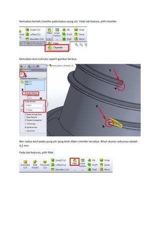 Kemudian berilah chamfer pada kedua ujung ulir. Pada tab feature, pilih chamfer.




Kemudian ikuti instruksi seperti gambar berikut.




Beri radius kecil pada ujung ulir yang telah diberi chamfer tersebut. Misal ukuran radiusnya adalah
0,2 mm.

Pada tab features, pilih fillet.
 