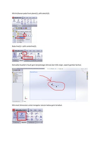 Klik kiri/kanan pada front plane(1), pilih sketch(2).




Buka line(1) > pilih centerline(2).




Kemudian buatlah 2 buah garis berpotongan dimulai dari titik origin, seperti gambar berikut.




Klik smart dimension untuk mengatur ukuran kedua garis tersebut.
 