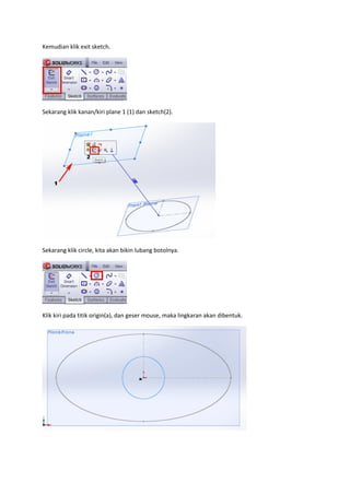 Kemudian klik exit sketch.




Sekarang klik kanan/kiri plane 1 (1) dan sketch(2).




Sekarang klik circle, kita akan bikin lubang botolnya.




Klik kiri pada titik origin(a), dan geser mouse, maka lingkaran akan dibentuk.
 