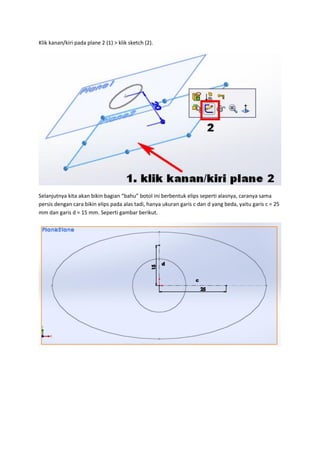 Klik kanan/kiri pada plane 2 (1) > klik sketch (2).




Selanjutnya kita akan bikin bagian “bahu” botol ini berbentuk elips seperti alasnya, caranya sama
persis dengan cara bikin elips pada alas tadi, hanya ukuran garis c dan d yang beda, yaitu garis c = 25
mm dan garis d = 15 mm. Seperti gambar berikut.
 