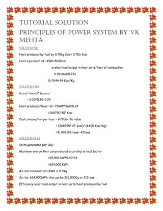 Tutorial solution
Principles of power system by VK
Mehta
Solution#1
Heat produced by fuel by 0.75kg Coal= 0.75x Kcal
Heat equivalent of 1KWh=860Kcal
η=electrical output in heat units/heat of combustion
0.15=860/0.75x
X=7644.44 Kcal/Kg
Solution#2
η overall= ηthermal* ηelectrcial
= 0.30*0.80=0.24
Heat produced/Hour =H= 75MW*860/0.24
=268750*106
Kcal
Coal consumption per hour = H/Calorific value
= (268750*106
Kcal)/ (6400 Kcal/Kg)
=41.992188 tons= 42tons
Solution #3
Units generated per Day:
Maximum energy that can produced according to load factor:
=65,000 kW*0.40*24
=624,000 KWh
As coal consumption 1KWh >> 0.5Kg
So, for 624,000kWh this can be 312,000Kg or 312tons
Efficiency=electrical output in heat units/heat produced by fuel
 