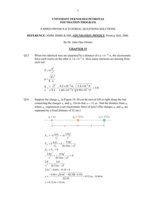 1


                      UNIVERSITI TEKNOLOGI PETRONAS
                          FOUNDATION PROGRAM

           FAP0025 PHYSICS II TUTORIAL QUESTIONS SOLUTIONS

 REFERENCE: NMM, BSMS & HM, FOUNDATION PHYSICS, Prentice Hall, 2006.

                                      By Dr. John Ojur Dennis

                                            CHAPTER 15

Q12   When two identical ions are separated by a distance of 6.2 × 10 −10 m, the electrostatic
      force each exerts on the other is 5.4 × 10 −9 N. How many electrons are missing from
      each ion?

                      q2
              F =k
                      r2
                     Fr 2
              q=
                      k
               q r        F   6.2 × 10 −10 m 5.4 × 10 −9 N
                =           =                               = 3.0
               e e        k 1.60 × 10 −19 C 8.99 × 109 NCm.




Q16   Suppose the charge q2 in Figure 19–30 can be moved left or right along the line
      connecting the charges q1 and q3 . Given that q = +12 μC, find the distance from q1
      where q2 experiences a net electrostatic force of zero? (The charges q1 and q3 are
      separated by a fixed distance of 32 cm.)




                           q1 q 2      2. 0 q 2
               F21 = −k       2
                                  = −k
                            r21          x2
                         q 2 q3        6.0q 2
               F23 = k          =k
                          r232
                                   (0.32m − x )2
               F21 + F21 = 0
                 2.0q 2       6.0q 2
               −        +               =0
                   x2     (0.32m − x )2
               2.0         6.0
                   =
               x 2 (0.32m − x )2
               2.0 x 2 + 0.64 x − 0.10 = 0
                   − 0.64 ± 0.64 2 − 4(2.0)(− 0.10 )
               x=                                    = 0.12 m, − 0.44 m
                                2(2.0 )
               x = 0.12 m = 12 cm
 