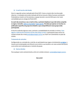 5) E-mail inscrito não listado
Este é o segundo sorteio realizado pelo Portal GSTI. Como a maioria dos inscritos pode
observar, a condução está sendo realizada de forma manual e falhas humanas acontecem.
Pretendemos investir em ferramentas e equipe durante o ano de 2014 para criar maior
comodidade para os amigos do Portal GSTI.
Se você não encontrou o seu e-mail na lista, a primeira hipótese é que não tenha cumprido
as regras. Consulte: sobre as inscriçõese regras gerais. Perceba que apenas os inscritos na
publicação específica do grupo do LinkedIn e que compartilharam nosso grupo estão
participando.
A lista foi conferida algumas vezes, portanto a probabilidade de omissões é mínima. Caso
algum e-mail inscrito de forma correta não esteja na lista, o participante deve entrar em
contato através do e-mailcontato@portalgsti.com.br ou inserir em comentários no post do
sorteio.
Tratamento de omissões
Configurando-se a omissão do e-mail de um participante que seguiu corretamente as regras, o
mesmo será contemplado com 01(um) curso online a sua escolha e um novo sorteio de 01(um)
curso online será realizado para o restante do grupo.
6) Outras dúvidas
Para qualquer outro esclarecimento, entre em contato conosco: contato@portalgsti.com.br.
Boa sorte!
 
