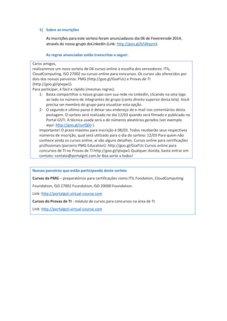 1) Sobre as inscrições
As inscrições para este sorteio foram anunciadasno dia 06 de Fevereirode 2014,
através do nosso grupo doLinkedIn (Link: http://goo.gl/b5Wqzm).
As regras anunciadas estão transcritas a seguir:
Caros amigos,
realizaremos um novo sorteio de 04 cursos online à escolha dos vencedores: ITIL,
CloudComputing, ISO 27002 ou cursos online para concursos. Os cursos são oferecidos por
dois dos nossos parceiros: PMG (http://goo.gl/GsxFUc) e Provas de TI
(http://goo.gl/qtxqw1).
Para participar, é fácil e rápido (mesmas regras):
1- Basta compartilhar o nosso grupo com sua rede no LinkedIn, clicando na seta logo
ao lado no número de integrantes do grupo (canto direito superior desta tela). Você
precisa ser membro do grupo para visualizar esta opção.
2- O segundo e ultimo passo é deixar seu endereço de e-mail nos comentários desta
postagem. O sorteio será realizado no dia 12/03 quando será filmado e publicado no
Portal GSTI. A técnica usada será a de números aleatórios gerados (ver exemplo
aqui: http://goo.gl/surQ0o ).
Importante! O prazo máximo para inscrição é 08/03. Todos receberão seus respectivos
números de inscrição, qual será utilizado para o dia do sorteio: 12/03 Para quem não
conhece ainda os cursos online, aí vão alguns detalhes: Cursos online para certificações
profissionais (parceiro PMG Education): http://goo.gl/GsxFUc Cursos online para
concursos de TI no Provas de TI http://goo.gl/qtxqw1 Qualquer dúvida, basta entrar em
contato: contato@portalgsti.com.br Boa sorte a todos!
Nossos parceiros que estão participando deste sorteio
Cursos da PMG – preparatórios para certificações como ITIL Fondation, CloudComputing
Foundation, ISO 27002 Foundation, ISO 20000 Foundation.
Link: http://portalgsti.virtual-course.com
Cursos do Provas de TI - módulo de cursos para concursos na área de TI.
Link: http://portalgsti.virtual-course.com
 