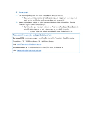2) Regras gerais
 Um mesmo participante não pode ser sorteado mais de uma vez.
 Caso um participante seja sorteado pela segunda vez por um número gerado
pela função randômica, o número será gerado novamente
 Serão considerados apenas os participantes que se inscreveram de forma correta,
conforme regras definidas na inscrição.
 Participantes que inseriram o e-mail no Potal ou no Facebook não estão sendo
considerados. Apenas os que inscreveram-se atravésdo LinkedIn.
 E-mails repetidos serão considerados como uma só inscrição.
Nossos parceiros que estão participando deste sorteio
Cursos da PMG – preparatórios para certificações como ITIL Fondation, CloudComputing
Foundation, ISO 27002 Foundation, ISO 20000 Foundation.
Link: http://portalgsti.virtual-course.com
Cursos do Provas de TI - módulo de cursos para concursos na área de TI.
Link: http://portalgsti.virtual-course.com
 