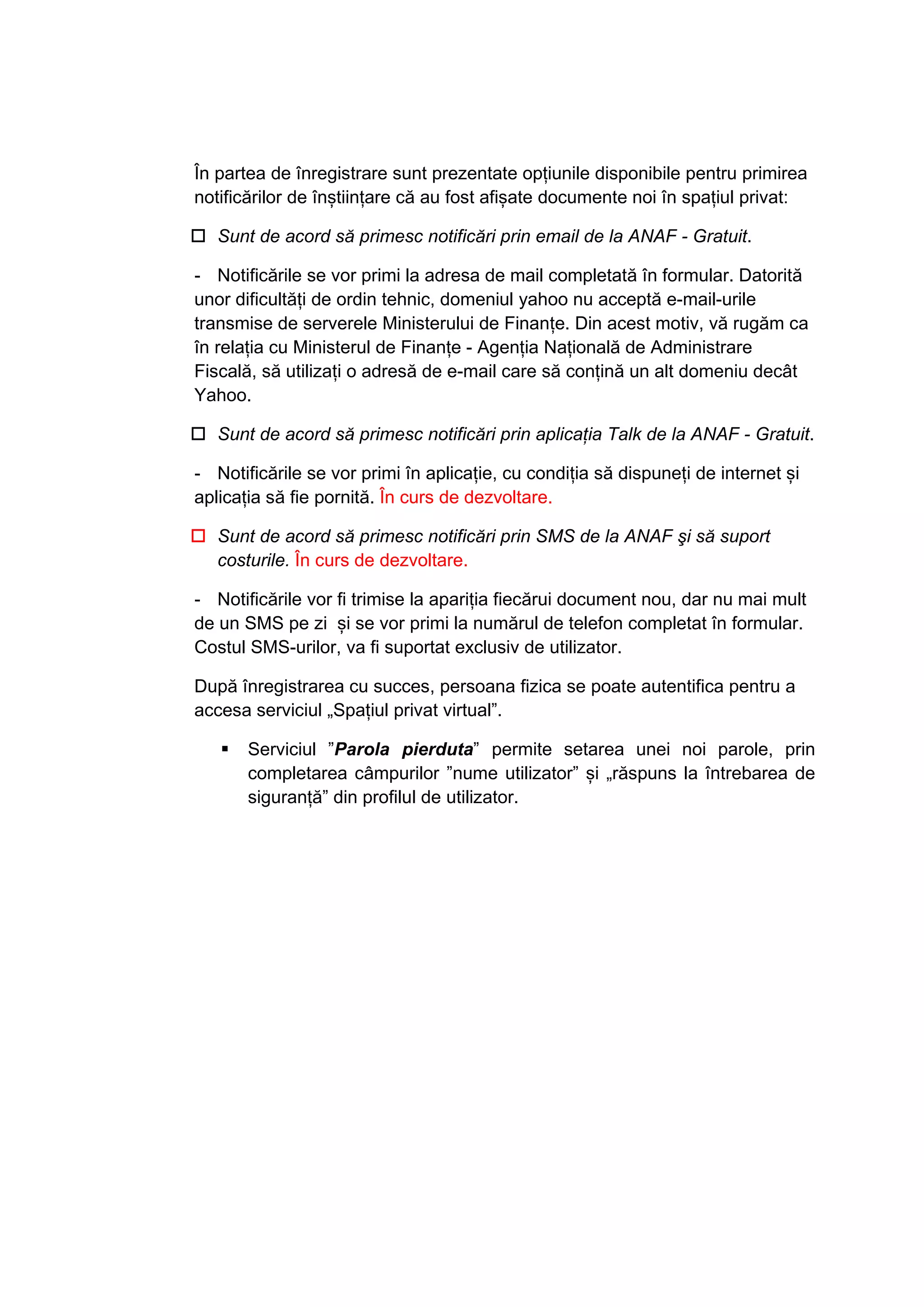 În partea de înregistrare sunt prezentate opțiunile disponibile pentru primirea 
notificărilor de înștiințare că au fost afișate documente noi în spațiul privat: 
† Sunt de acord să primesc notificări prin email de la ANAF - Gratuit. 
- Notificările se vor primi la adresa de mail completată în formular. Datorită 
unor dificultăţi de ordin tehnic, domeniul yahoo nu acceptă e-mail-urile 
transmise de serverele Ministerului de Finanțe. Din acest motiv, vă rugăm ca 
în relaţia cu Ministerul de Finanțe - Agenţia Naţională de Administrare 
Fiscală, să utilizaţi o adresă de e-mail care să conţină un alt domeniu decât 
Yahoo. 
† Sunt de acord să primesc notificări prin aplicaţia Talk de la ANAF - Gratuit. 
- Notificările se vor primi în aplicație, cu condiția să dispuneți de internet și 
aplicația să fie pornită. În curs de dezvoltare. 
† Sunt de acord să primesc notificări prin SMS de la ANAF şi să suport 
costurile. În curs de dezvoltare. 
- Notificările vor fi trimise la apariția fiecărui document nou, dar nu mai mult 
de un SMS pe zi și se vor primi la numărul de telefon completat în formular. 
Costul SMS-urilor, va fi suportat exclusiv de utilizator. 
După înregistrarea cu succes, persoana fizica se poate autentifica pentru a 
accesa serviciul „Spaţiul privat virtual”. 
ƒ Serviciul ”Parola pierduta” permite setarea unei noi parole, prin 
completarea câmpurilor ”nume utilizator” și „răspuns la întrebarea de 
siguranță” din profilul de utilizator. 
 