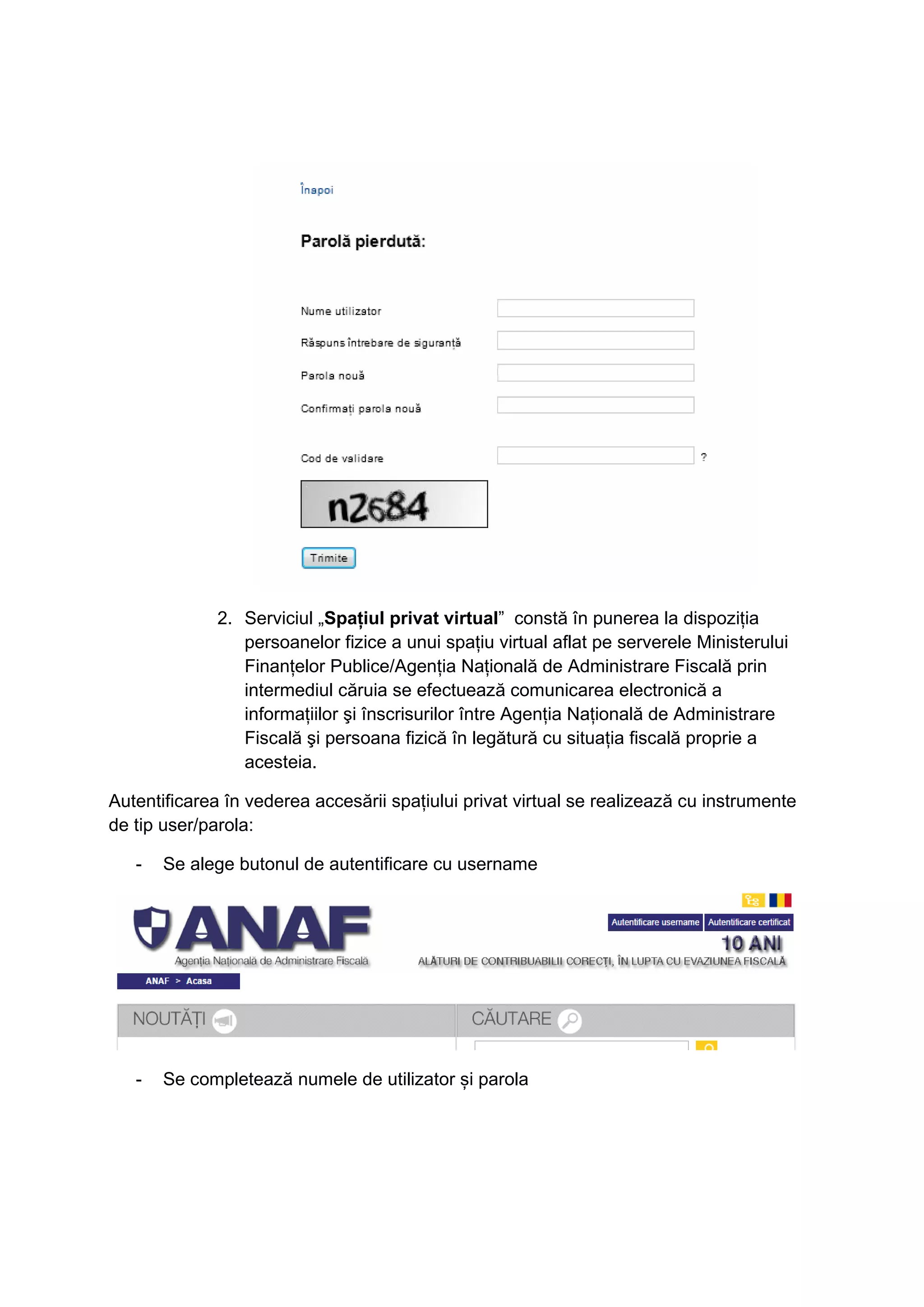 2. Serviciul „Spaţiul privat virtual” constă în punerea la dispoziţia 
persoanelor fizice a unui spaţiu virtual aflat pe serverele Ministerului 
Finanţelor Publice/Agenţia Naţională de Administrare Fiscală prin 
intermediul căruia se efectuează comunicarea electronică a 
informaţiilor şi înscrisurilor între Agenţia Naţională de Administrare 
Fiscală şi persoana fizică în legătură cu situaţia fiscală proprie a 
acesteia. 
Autentificarea în vederea accesării spațiului privat virtual se realizează cu instrumente 
de tip user/parola: 
- Se alege butonul de autentificare cu username 
- Se completează numele de utilizator și parola 
 