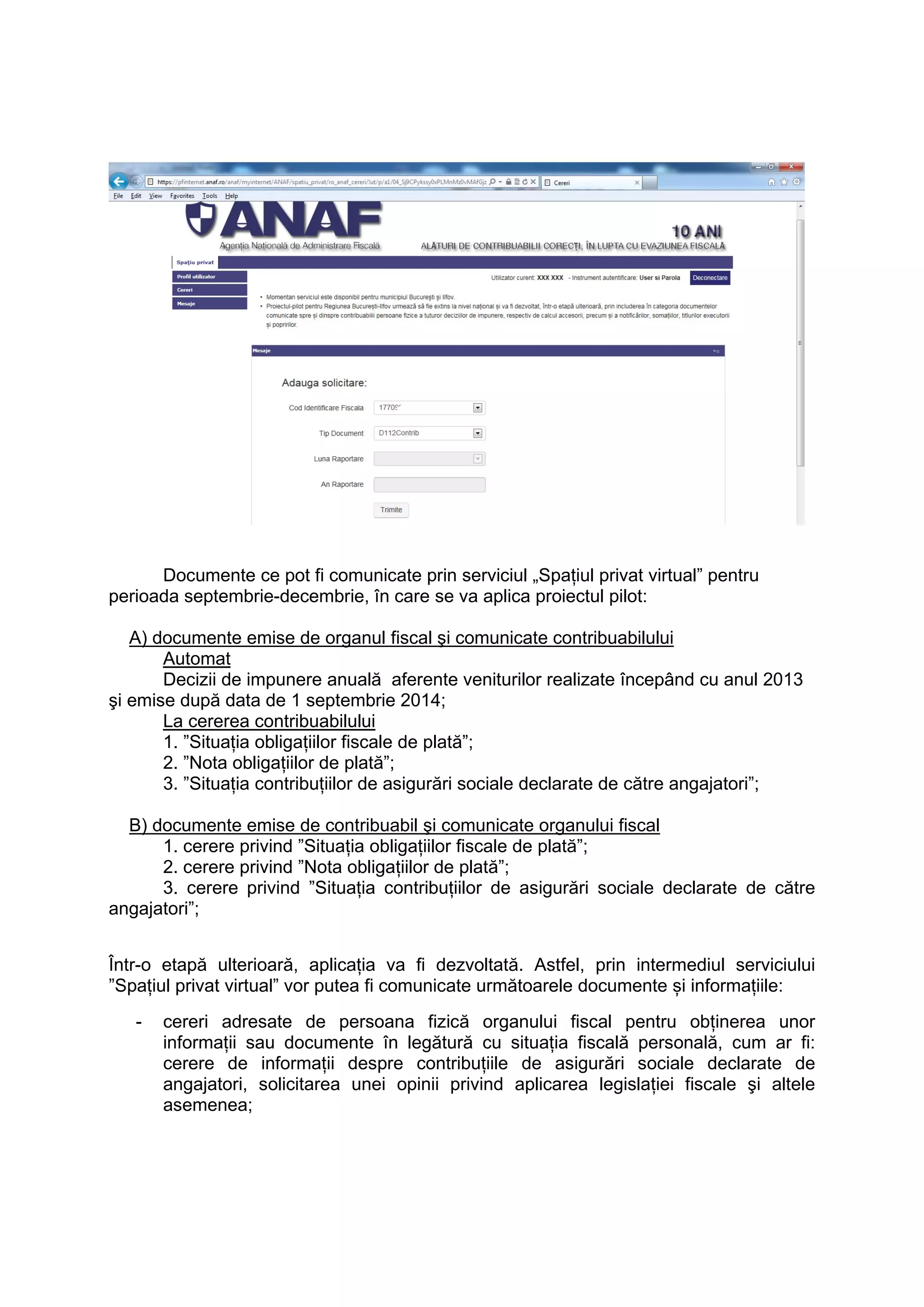 Documente ce pot fi comunicate prin serviciul „Spaţiul privat virtual” pentru 
perioada septembrie-decembrie, în care se va aplica proiectul pilot: 
A) documente emise de organul fiscal şi comunicate contribuabilului 
Automat 
Decizii de impunere anuală aferente veniturilor realizate începând cu anul 2013 
şi emise după data de 1 septembrie 2014; 
La cererea contribuabilului 
1. ”Situaţia obligaţiilor fiscale de plată”; 
2. ”Nota obligațiilor de plată”; 
3. ”Situaţia contribuţiilor de asigurări sociale declarate de către angajatori”; 
B) documente emise de contribuabil şi comunicate organului fiscal 
1. cerere privind ”Situaţia obligaţiilor fiscale de plată”; 
2. cerere privind ”Nota obligațiilor de plată”; 
3. cerere privind ”Situaţia contribuţiilor de asigurări sociale declarate de către 
angajatori”; 
Într-o etapă ulterioară, aplicația va fi dezvoltată. Astfel, prin intermediul serviciului 
”Spaţiul privat virtual” vor putea fi comunicate următoarele documente și informațiile: 
- cereri adresate de persoana fizică organului fiscal pentru obţinerea unor 
informaţii sau documente în legătură cu situaţia fiscală personală, cum ar fi: 
cerere de informaţii despre contribuţiile de asigurări sociale declarate de 
angajatori, solicitarea unei opinii privind aplicarea legislaţiei fiscale şi altele 
asemenea; 
 