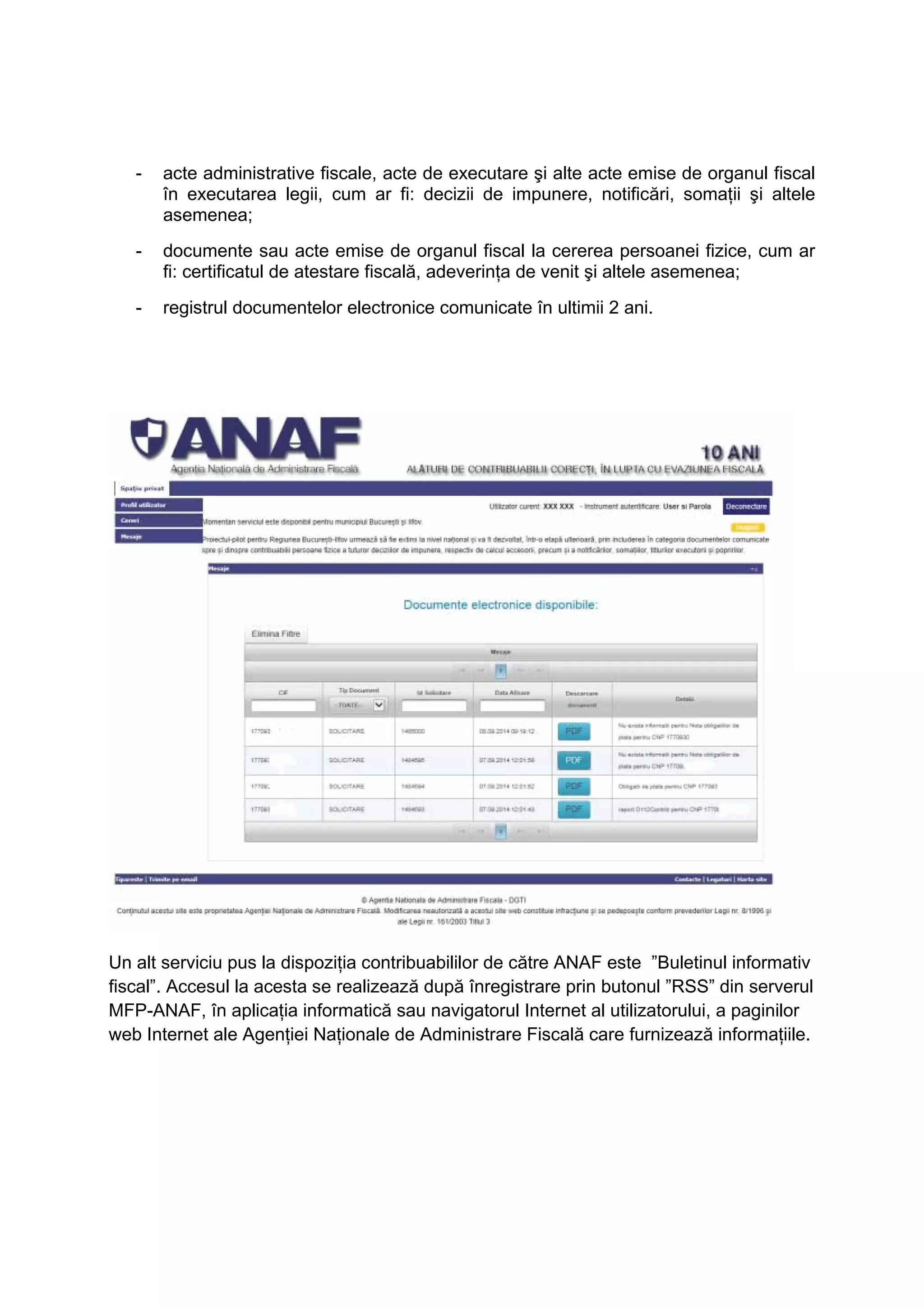 - acte administrative fiscale, acte de executare şi alte acte emise de organul fiscal 
în executarea legii, cum ar fi: decizii de impunere, notificări, somaţii şi altele 
asemenea; 
- documente sau acte emise de organul fiscal la cererea persoanei fizice, cum ar 
fi: certificatul de atestare fiscală, adeverinţa de venit şi altele asemenea; 
- registrul documentelor electronice comunicate în ultimii 2 ani. 
Un alt serviciu pus la dispoziția contribuabililor de către ANAF este ”Buletinul informativ 
fiscal”. Accesul la acesta se realizează după înregistrare prin butonul ”RSS” din serverul 
MFP-ANAF, în aplicaţia informatică sau navigatorul Internet al utilizatorului, a paginilor 
web Internet ale Agenţiei Naţionale de Administrare Fiscală care furnizează informaţiile. 
 