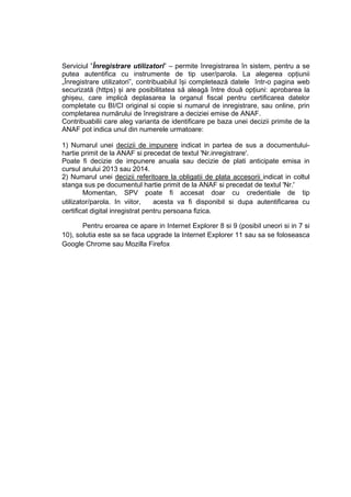 Serviciul ”Înregistrare utilizatori” – permite înregistrarea în sistem, pentru a se 
putea autentifica cu instrumente de tip user/parola. La alegerea opțiunii 
„Înregistrare utilizatori”, contribuabilul își completează datele într-o pagina web 
securizată (https) și are posibilitatea să aleagă între două opțiuni: aprobarea la 
ghișeu, care implică deplasarea la organul fiscal pentru certificarea datelor 
completate cu BI/CI original si copie si numarul de inregistrare, sau online, prin 
completarea numărului de înregistrare a deciziei emise de ANAF. 
Contribuabilii care aleg varianta de identificare pe baza unei decizii primite de la 
ANAF pot indica unul din numerele urmatoare: 
1) Numarul unei decizii de impunere indicat in partea de sus a documentului-hartie 
primit de la ANAF si precedat de textul 'Nr.inregistrare'. 
Poate fi decizie de impunere anuala sau decizie de plati anticipate emisa in 
cursul anului 2013 sau 2014. 
2) Numarul unei decizii referitoare la obligatii de plata accesorii indicat in coltul 
stanga sus pe documentul hartie primit de la ANAF si precedat de textul 'Nr.' 
Momentan, SPV poate fi accesat doar cu credentiale de tip 
utilizator/parola. In viitor, acesta va fi disponibil si dupa autentificarea cu 
certificat digital inregistrat pentru persoana fizica. 
Pentru eroarea ce apare in Internet Explorer 8 si 9 (posibil uneori si in 7 si 
10), solutia este sa se faca upgrade la Internet Explorer 11 sau sa se foloseasca 
Google Chrome sau Mozilla Firefox 
 