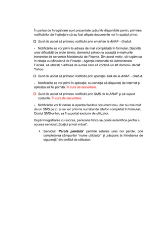 În partea de înregistrare sunt prezentate opțiunile disponibile pentru primirea 
notificărilor de înștiințare că au fost afișate documente noi în spațiul privat: 
† Sunt de acord să primesc notificări prin email de la ANAF - Gratuit. 
- Notificările se vor primi la adresa de mail completată în formular. Datorită 
unor dificultăţi de ordin tehnic, domeniul yahoo nu acceptă e-mail-urile 
transmise de serverele Ministerului de Finanțe. Din acest motiv, vă rugăm ca 
în relaţia cu Ministerul de Finanțe - Agenţia Naţională de Administrare 
Fiscală, să utilizaţi o adresă de e-mail care să conţină un alt domeniu decât 
Yahoo. 
† Sunt de acord să primesc notificări prin aplicaţia Talk de la ANAF - Gratuit. 
- Notificările se vor primi în aplicație, cu condiția să dispuneți de internet și 
aplicația să fie pornită. În curs de dezvoltare. 
† Sunt de acord să primesc notificări prin SMS de la ANAF şi să suport 
costurile. În curs de dezvoltare. 
- Notificările vor fi trimise la apariția fiecărui document nou, dar nu mai mult 
de un SMS pe zi și se vor primi la numărul de telefon completat în formular. 
Costul SMS-urilor, va fi suportat exclusiv de utilizator. 
După înregistrarea cu succes, persoana fizica se poate autentifica pentru a 
accesa serviciul „Spaţiul privat virtual”. 
ƒ Serviciul ”Parola pierduta” permite setarea unei noi parole, prin 
completarea câmpurilor ”nume utilizator” și „răspuns la întrebarea de 
siguranță” din profilul de utilizator. 
 