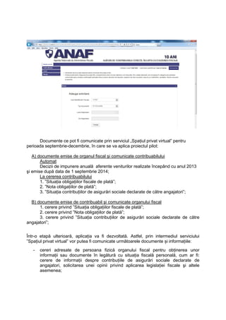 Documente ce pot fi comunicate prin serviciul „Spaţiul privat virtual” pentru 
perioada septembrie-decembrie, în care se va aplica proiectul pilot: 
A) documente emise de organul fiscal şi comunicate contribuabilului 
Automat 
Decizii de impunere anuală aferente veniturilor realizate începând cu anul 2013 
şi emise după data de 1 septembrie 2014; 
La cererea contribuabilului 
1. ”Situaţia obligaţiilor fiscale de plată”; 
2. ”Nota obligațiilor de plată”; 
3. ”Situaţia contribuţiilor de asigurări sociale declarate de către angajatori”; 
B) documente emise de contribuabil şi comunicate organului fiscal 
1. cerere privind ”Situaţia obligaţiilor fiscale de plată”; 
2. cerere privind ”Nota obligațiilor de plată”; 
3. cerere privind ”Situaţia contribuţiilor de asigurări sociale declarate de către 
angajatori”; 
Într-o etapă ulterioară, aplicația va fi dezvoltată. Astfel, prin intermediul serviciului 
”Spaţiul privat virtual” vor putea fi comunicate următoarele documente și informațiile: 
- cereri adresate de persoana fizică organului fiscal pentru obţinerea unor 
informaţii sau documente în legătură cu situaţia fiscală personală, cum ar fi: 
cerere de informaţii despre contribuţiile de asigurări sociale declarate de 
angajatori, solicitarea unei opinii privind aplicarea legislaţiei fiscale şi altele 
asemenea; 
 