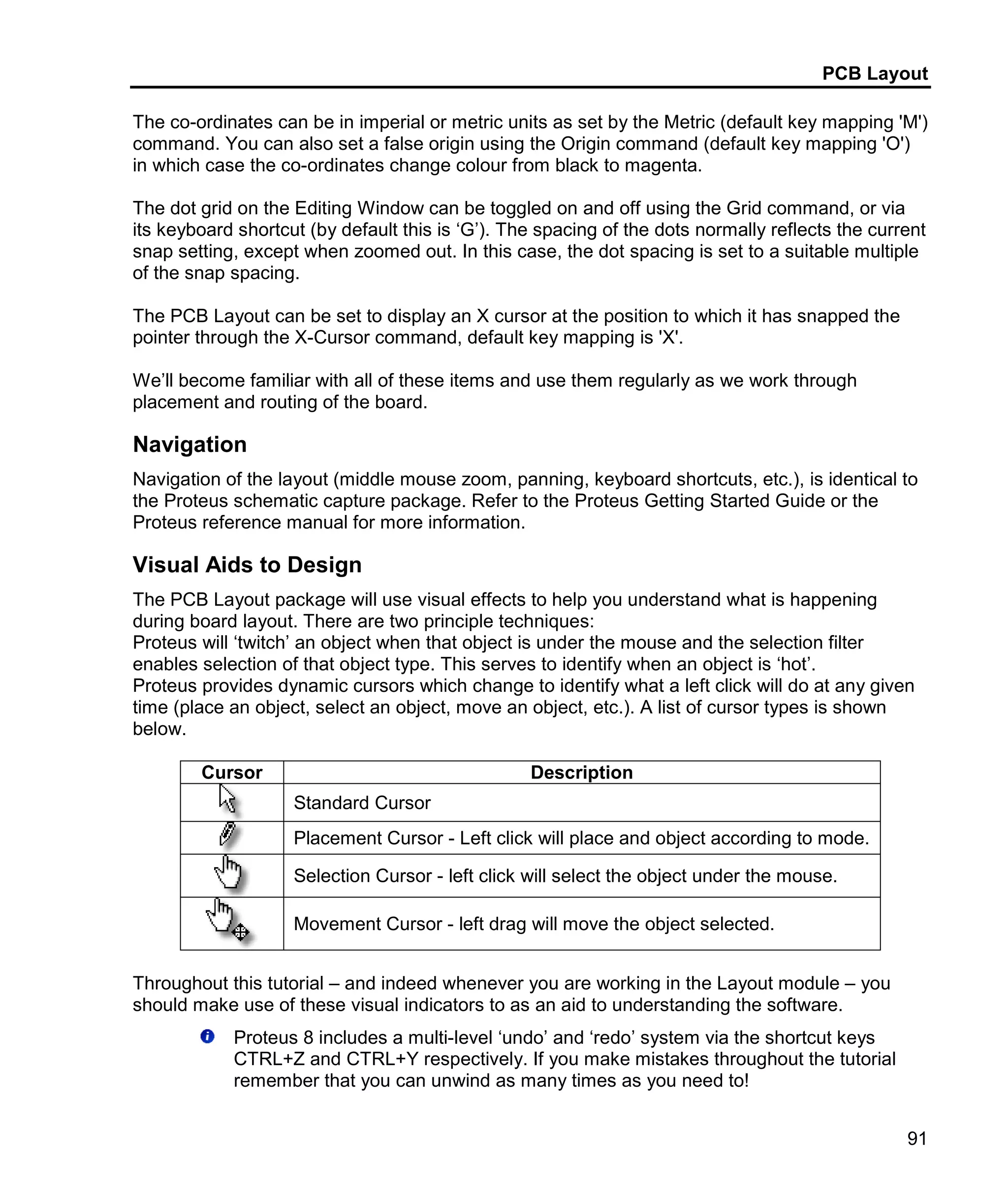 PCB Layout
91
The co-ordinates can be in imperial or metric units as set by the Metric (default key mapping 'M')
command. You can also set a false origin using the Origin command (default key mapping 'O')
in which case the co-ordinates change colour from black to magenta.
The dot grid on the Editing Window can be toggled on and off using the Grid command, or via
its keyboard shortcut (by default this is ‘G’). The spacing of the dots normally reflects the current
snap setting, except when zoomed out. In this case, the dot spacing is set to a suitable multiple
of the snap spacing.
The PCB Layout can be set to display an X cursor at the position to which it has snapped the
pointer through the X-Cursor command, default key mapping is 'X'.
We’ll become familiar with all of these items and use them regularly as we work through
placement and routing of the board.
Navigation
Navigation of the layout (middle mouse zoom, panning, keyboard shortcuts, etc.), is identical to
the Proteus schematic capture package. Refer to the Proteus Getting Started Guide or the
Proteus reference manual for more information.
Visual Aids to Design
The PCB Layout package will use visual effects to help you understand what is happening
during board layout. There are two principle techniques:
Proteus will ‘twitch’ an object when that object is under the mouse and the selection filter
enables selection of that object type. This serves to identify when an object is ‘hot’.
Proteus provides dynamic cursors which change to identify what a left click will do at any given
time (place an object, select an object, move an object, etc.). A list of cursor types is shown
below.
Cursor Description
Standard Cursor
Placement Cursor - Left click will place and object according to mode.
Selection Cursor - left click will select the object under the mouse.
Movement Cursor - left drag will move the object selected.
Throughout this tutorial – and indeed whenever you are working in the Layout module – you
should make use of these visual indicators to as an aid to understanding the software.
Proteus 8 includes a multi-level ‘undo’ and ‘redo’ system via the shortcut keys
CTRL+Z and CTRL+Y respectively. If you make mistakes throughout the tutorial
remember that you can unwind as many times as you need to!
 