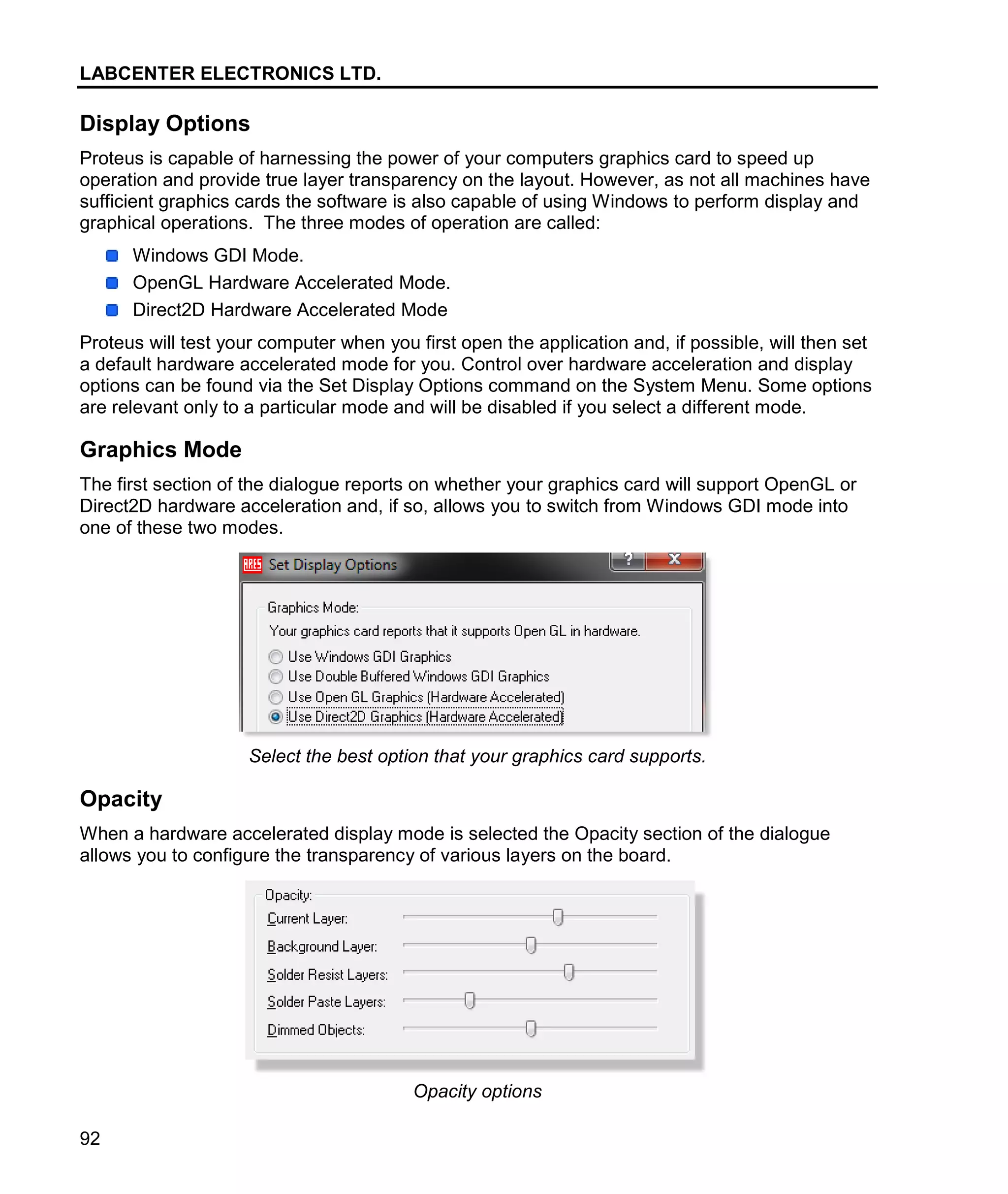 LABCENTER ELECTRONICS LTD.
92
Display Options
Proteus is capable of harnessing the power of your computers graphics card to speed up
operation and provide true layer transparency on the layout. However, as not all machines have
sufficient graphics cards the software is also capable of using Windows to perform display and
graphical operations. The three modes of operation are called:
Windows GDI Mode.
OpenGL Hardware Accelerated Mode.
Direct2D Hardware Accelerated Mode
Proteus will test your computer when you first open the application and, if possible, will then set
a default hardware accelerated mode for you. Control over hardware acceleration and display
options can be found via the Set Display Options command on the System Menu. Some options
are relevant only to a particular mode and will be disabled if you select a different mode.
Graphics Mode
The first section of the dialogue reports on whether your graphics card will support OpenGL or
Direct2D hardware acceleration and, if so, allows you to switch from Windows GDI mode into
one of these two modes.
Select the best option that your graphics card supports.
Opacity
When a hardware accelerated display mode is selected the Opacity section of the dialogue
allows you to configure the transparency of various layers on the board.
Opacity options
 