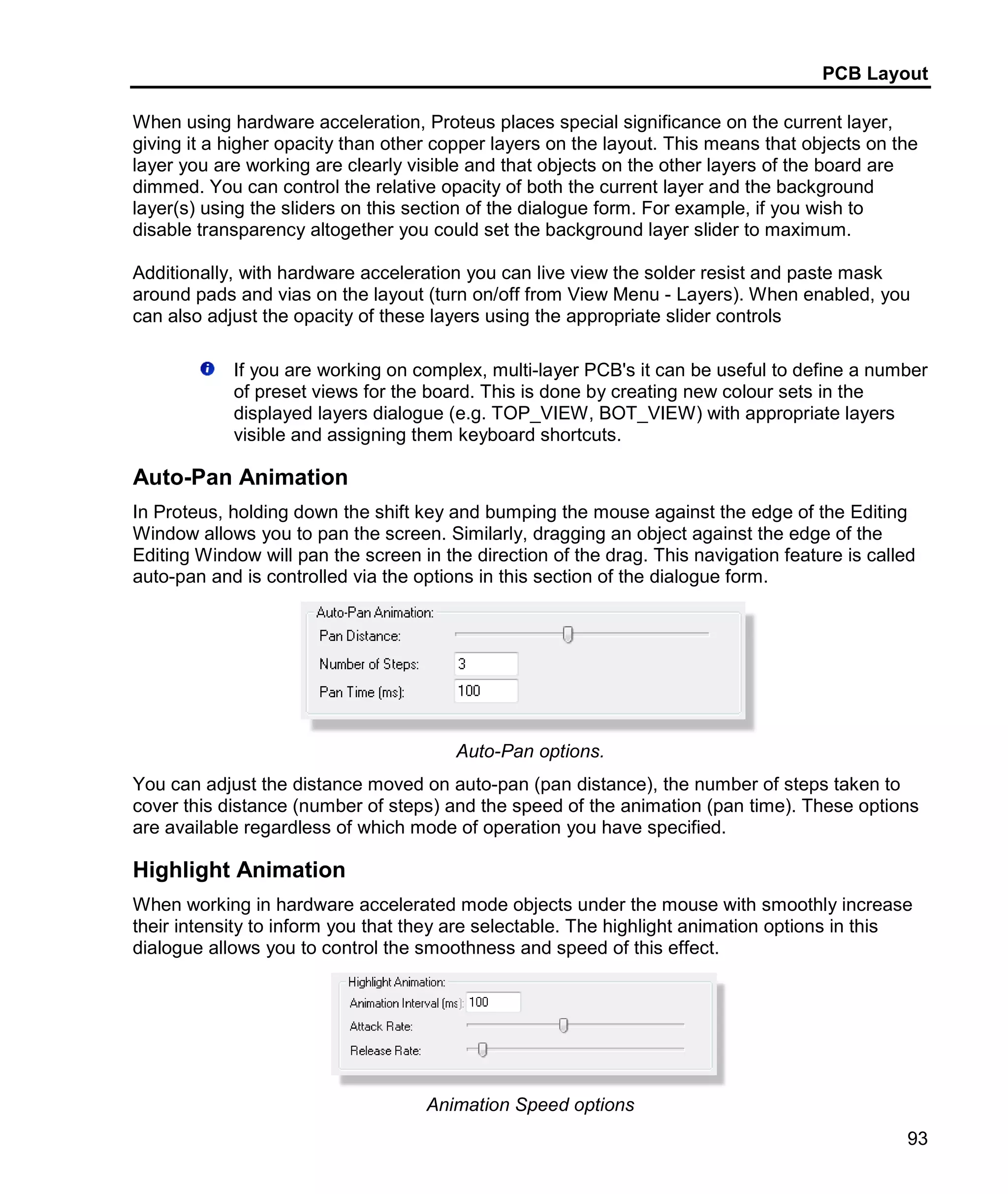 PCB Layout
93
When using hardware acceleration, Proteus places special significance on the current layer,
giving it a higher opacity than other copper layers on the layout. This means that objects on the
layer you are working are clearly visible and that objects on the other layers of the board are
dimmed. You can control the relative opacity of both the current layer and the background
layer(s) using the sliders on this section of the dialogue form. For example, if you wish to
disable transparency altogether you could set the background layer slider to maximum.
Additionally, with hardware acceleration you can live view the solder resist and paste mask
around pads and vias on the layout (turn on/off from View Menu - Layers). When enabled, you
can also adjust the opacity of these layers using the appropriate slider controls
If you are working on complex, multi-layer PCB's it can be useful to define a number
of preset views for the board. This is done by creating new colour sets in the
displayed layers dialogue (e.g. TOP_VIEW, BOT_VIEW) with appropriate layers
visible and assigning them keyboard shortcuts.
Auto-Pan Animation
In Proteus, holding down the shift key and bumping the mouse against the edge of the Editing
Window allows you to pan the screen. Similarly, dragging an object against the edge of the
Editing Window will pan the screen in the direction of the drag. This navigation feature is called
auto-pan and is controlled via the options in this section of the dialogue form.
Auto-Pan options.
You can adjust the distance moved on auto-pan (pan distance), the number of steps taken to
cover this distance (number of steps) and the speed of the animation (pan time). These options
are available regardless of which mode of operation you have specified.
Highlight Animation
When working in hardware accelerated mode objects under the mouse with smoothly increase
their intensity to inform you that they are selectable. The highlight animation options in this
dialogue allows you to control the smoothness and speed of this effect.
Animation Speed options
 