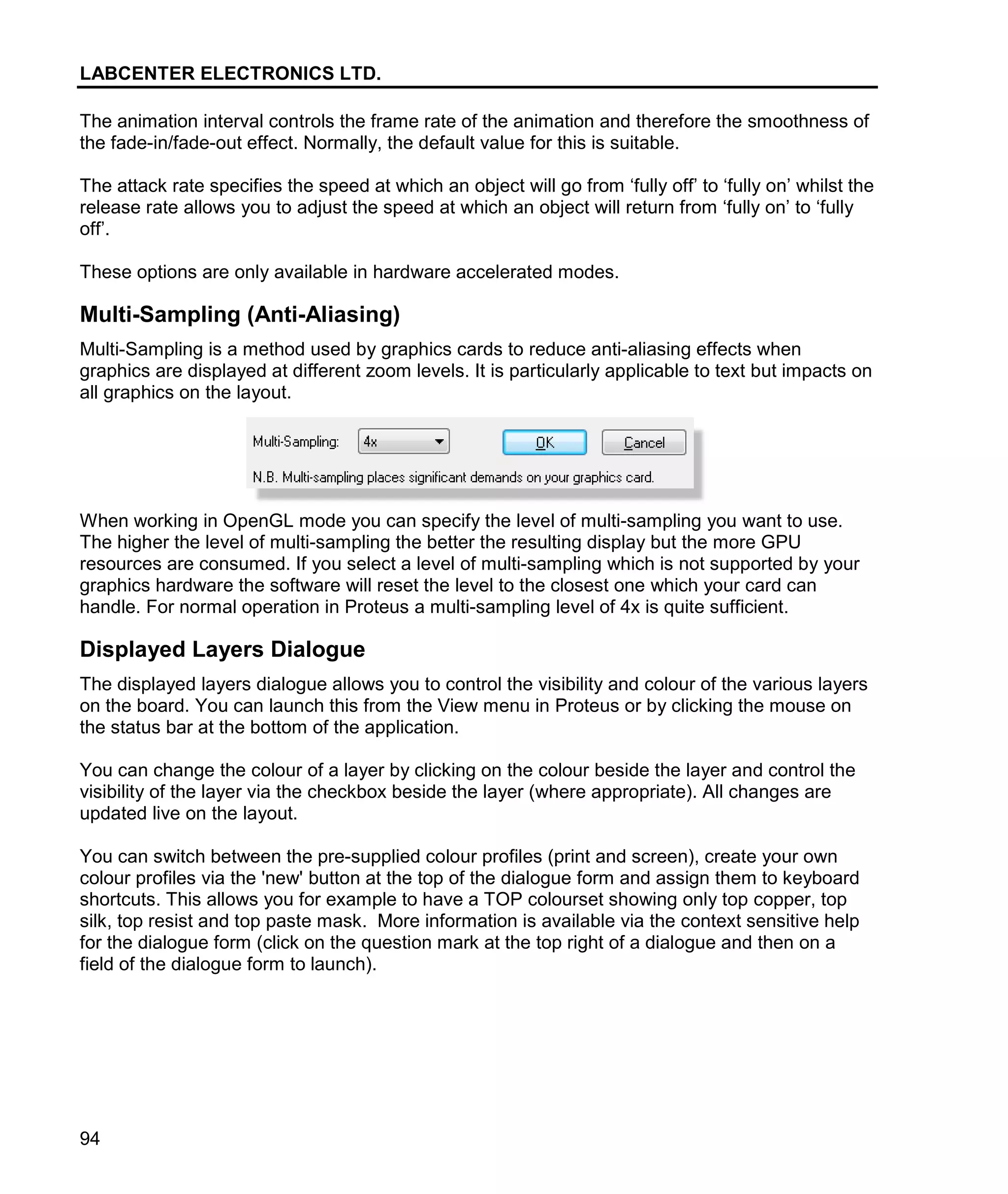 LABCENTER ELECTRONICS LTD.
94
The animation interval controls the frame rate of the animation and therefore the smoothness of
the fade-in/fade-out effect. Normally, the default value for this is suitable.
The attack rate specifies the speed at which an object will go from ‘fully off’ to ‘fully on’ whilst the
release rate allows you to adjust the speed at which an object will return from ‘fully on’ to ‘fully
off’.
These options are only available in hardware accelerated modes.
Multi-Sampling (Anti-Aliasing)
Multi-Sampling is a method used by graphics cards to reduce anti-aliasing effects when
graphics are displayed at different zoom levels. It is particularly applicable to text but impacts on
all graphics on the layout.
When working in OpenGL mode you can specify the level of multi-sampling you want to use.
The higher the level of multi-sampling the better the resulting display but the more GPU
resources are consumed. If you select a level of multi-sampling which is not supported by your
graphics hardware the software will reset the level to the closest one which your card can
handle. For normal operation in Proteus a multi-sampling level of 4x is quite sufficient.
Displayed Layers Dialogue
The displayed layers dialogue allows you to control the visibility and colour of the various layers
on the board. You can launch this from the View menu in Proteus or by clicking the mouse on
the status bar at the bottom of the application.
You can change the colour of a layer by clicking on the colour beside the layer and control the
visibility of the layer via the checkbox beside the layer (where appropriate). All changes are
updated live on the layout.
You can switch between the pre-supplied colour profiles (print and screen), create your own
colour profiles via the 'new' button at the top of the dialogue form and assign them to keyboard
shortcuts. This allows you for example to have a TOP colourset showing only top copper, top
silk, top resist and top paste mask. More information is available via the context sensitive help
for the dialogue form (click on the question mark at the top right of a dialogue and then on a
field of the dialogue form to launch).
 