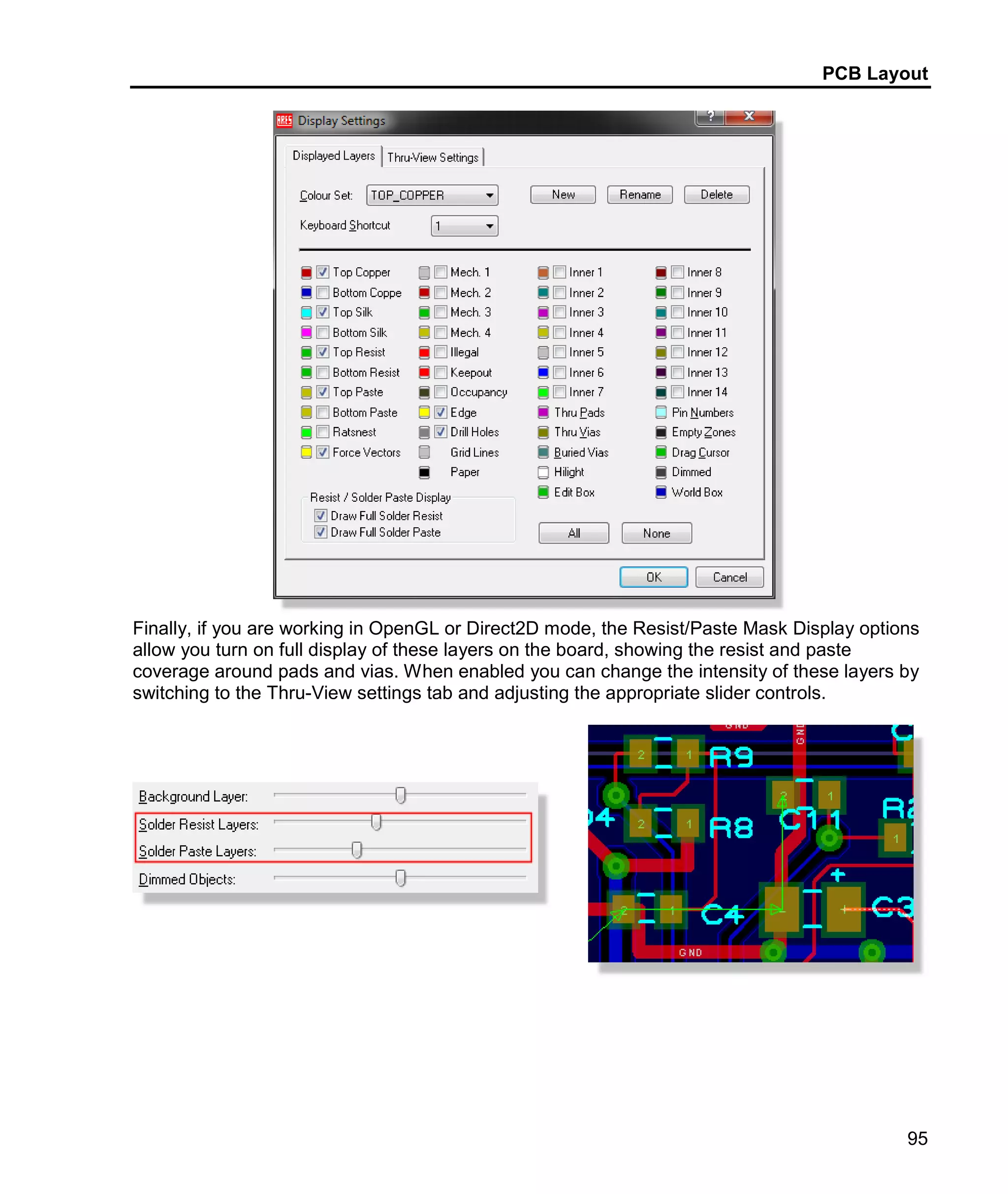 PCB Layout
95
Finally, if you are working in OpenGL or Direct2D mode, the Resist/Paste Mask Display options
allow you turn on full display of these layers on the board, showing the resist and paste
coverage around pads and vias. When enabled you can change the intensity of these layers by
switching to the Thru-View settings tab and adjusting the appropriate slider controls.
 