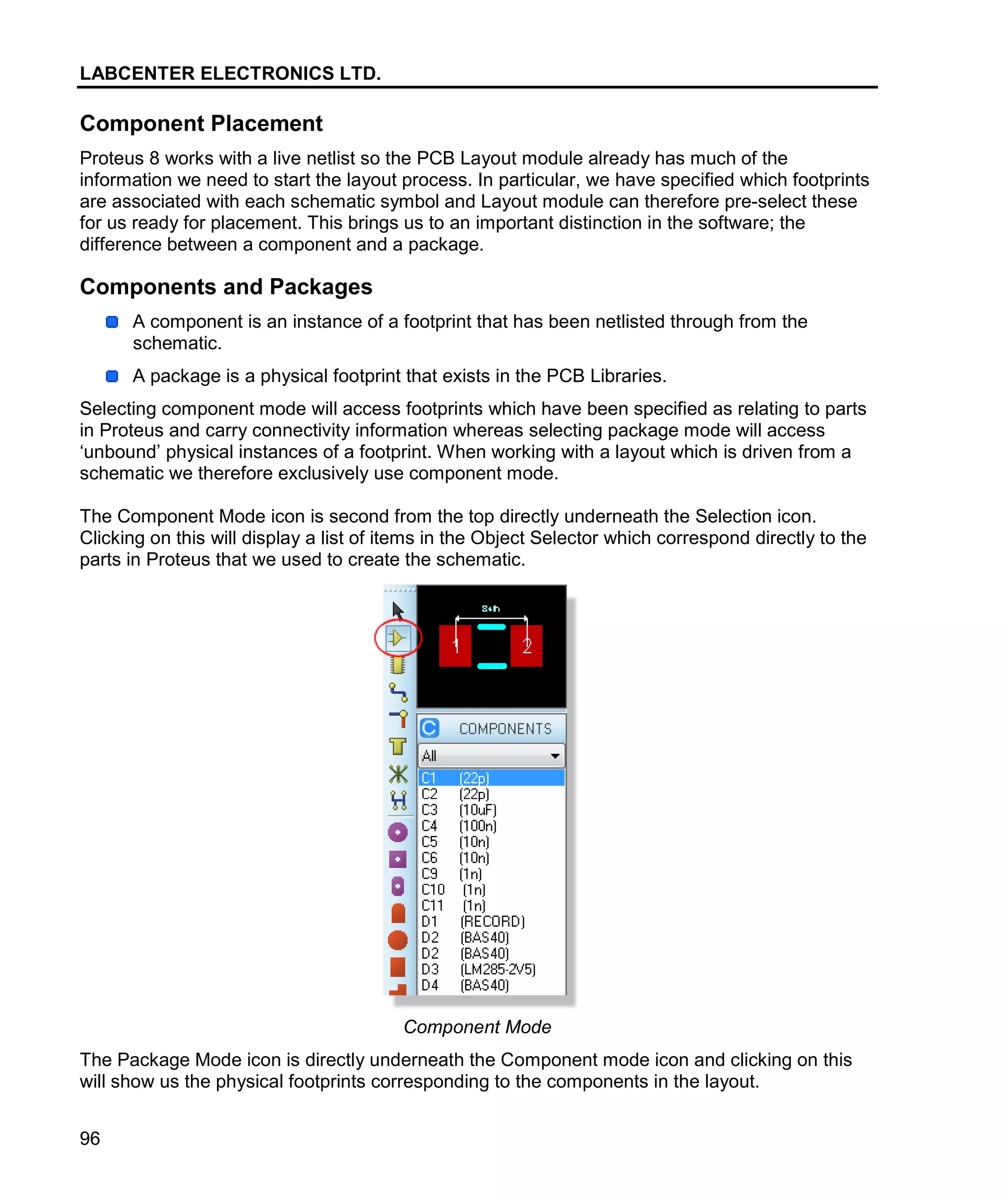 LABCENTER ELECTRONICS LTD.
96
Component Placement
Proteus 8 works with a live netlist so the PCB Layout module already has much of the
information we need to start the layout process. In particular, we have specified which footprints
are associated with each schematic symbol and Layout module can therefore pre-select these
for us ready for placement. This brings us to an important distinction in the software; the
difference between a component and a package.
Components and Packages
A component is an instance of a footprint that has been netlisted through from the
schematic.
A package is a physical footprint that exists in the PCB Libraries.
Selecting component mode will access footprints which have been specified as relating to parts
in Proteus and carry connectivity information whereas selecting package mode will access
‘unbound’ physical instances of a footprint. When working with a layout which is driven from a
schematic we therefore exclusively use component mode.
The Component Mode icon is second from the top directly underneath the Selection icon.
Clicking on this will display a list of items in the Object Selector which correspond directly to the
parts in Proteus that we used to create the schematic.
Component Mode
The Package Mode icon is directly underneath the Component mode icon and clicking on this
will show us the physical footprints corresponding to the components in the layout.
 