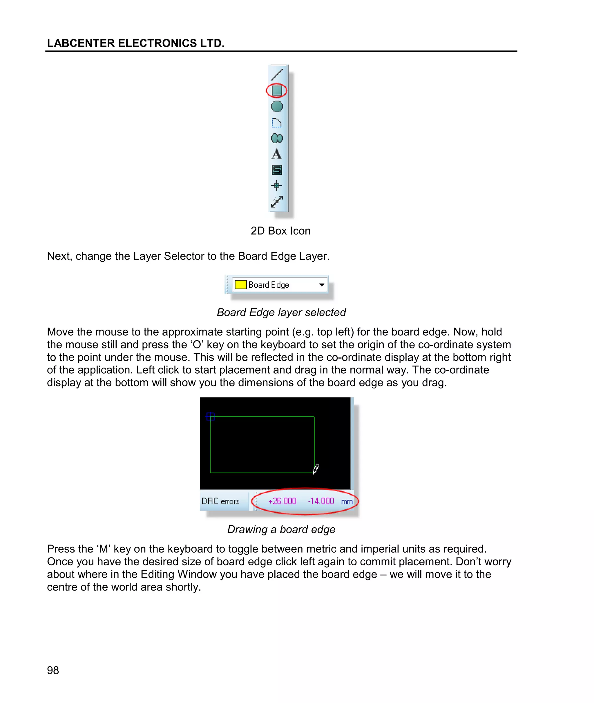 LABCENTER ELECTRONICS LTD.
98
2D Box Icon
Next, change the Layer Selector to the Board Edge Layer.
Board Edge layer selected
Move the mouse to the approximate starting point (e.g. top left) for the board edge. Now, hold
the mouse still and press the ‘O’ key on the keyboard to set the origin of the co-ordinate system
to the point under the mouse. This will be reflected in the co-ordinate display at the bottom right
of the application. Left click to start placement and drag in the normal way. The co-ordinate
display at the bottom will show you the dimensions of the board edge as you drag.
Drawing a board edge
Press the ‘M’ key on the keyboard to toggle between metric and imperial units as required.
Once you have the desired size of board edge click left again to commit placement. Don’t worry
about where in the Editing Window you have placed the board edge – we will move it to the
centre of the world area shortly.
 