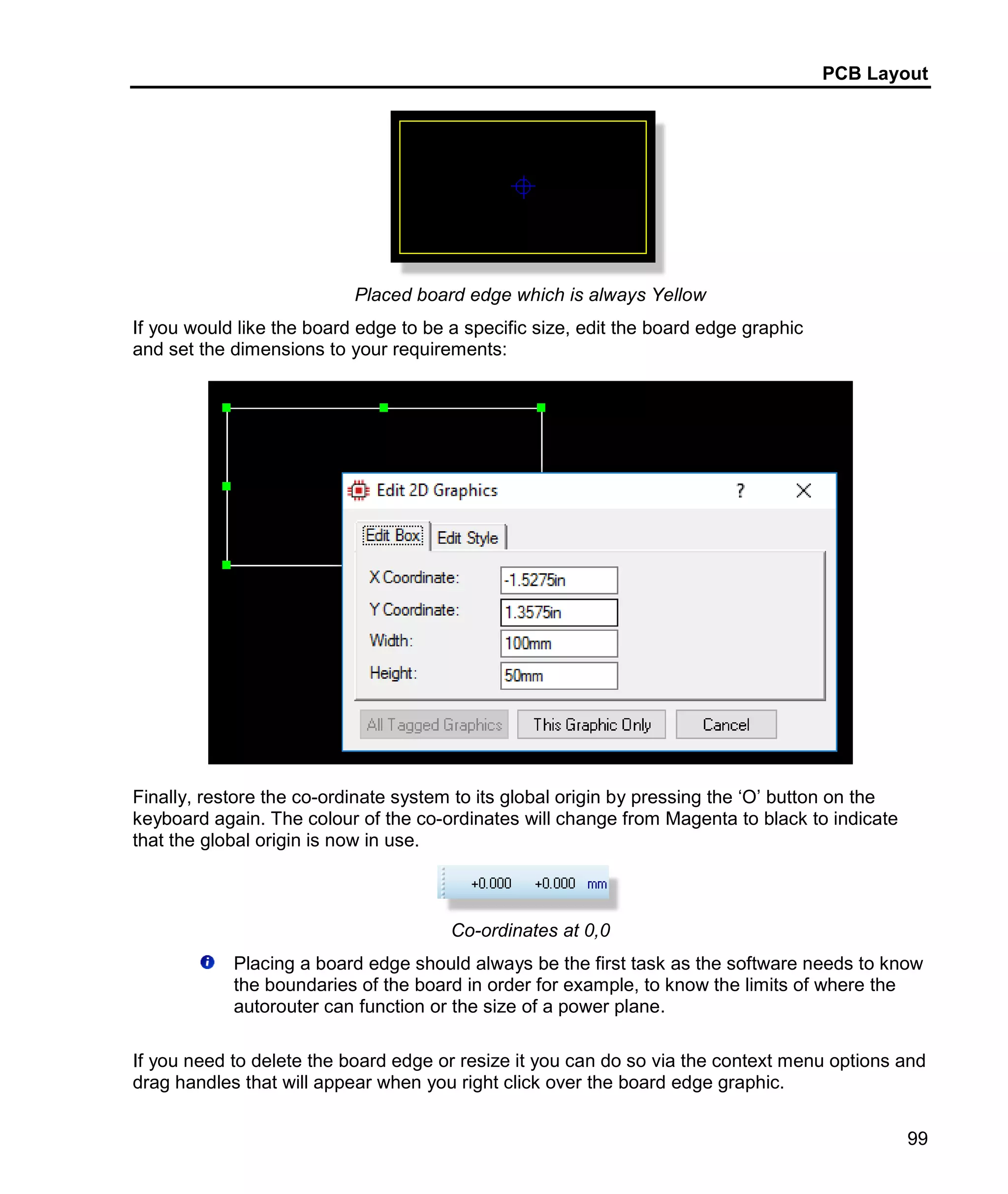 PCB Layout
99
Placed board edge which is always Yellow
If you would like the board edge to be a specific size, edit the board edge graphic
and set the dimensions to your requirements:
Finally, restore the co-ordinate system to its global origin by pressing the ‘O’ button on the
keyboard again. The colour of the co-ordinates will change from Magenta to black to indicate
that the global origin is now in use.
Co-ordinates at 0,0
Placing a board edge should always be the first task as the software needs to know
the boundaries of the board in order for example, to know the limits of where the
autorouter can function or the size of a power plane.
If you need to delete the board edge or resize it you can do so via the context menu options and
drag handles that will appear when you right click over the board edge graphic.
 