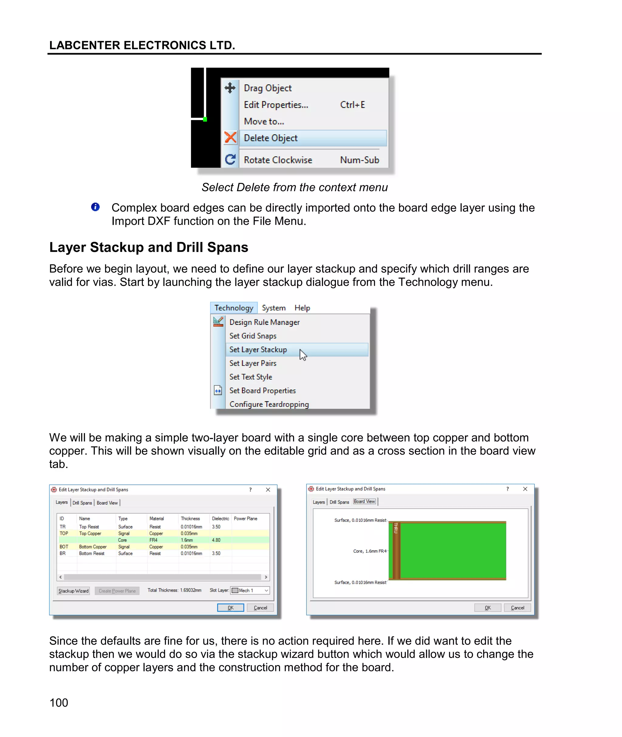 LABCENTER ELECTRONICS LTD.
100
Select Delete from the context menu
Complex board edges can be directly imported onto the board edge layer using the
Import DXF function on the File Menu.
Layer Stackup and Drill Spans
Before we begin layout, we need to define our layer stackup and specify which drill ranges are
valid for vias. Start by launching the layer stackup dialogue from the Technology menu.
We will be making a simple two-layer board with a single core between top copper and bottom
copper. This will be shown visually on the editable grid and as a cross section in the board view
tab.
Since the defaults are fine for us, there is no action required here. If we did want to edit the
stackup then we would do so via the stackup wizard button which would allow us to change the
number of copper layers and the construction method for the board.
 