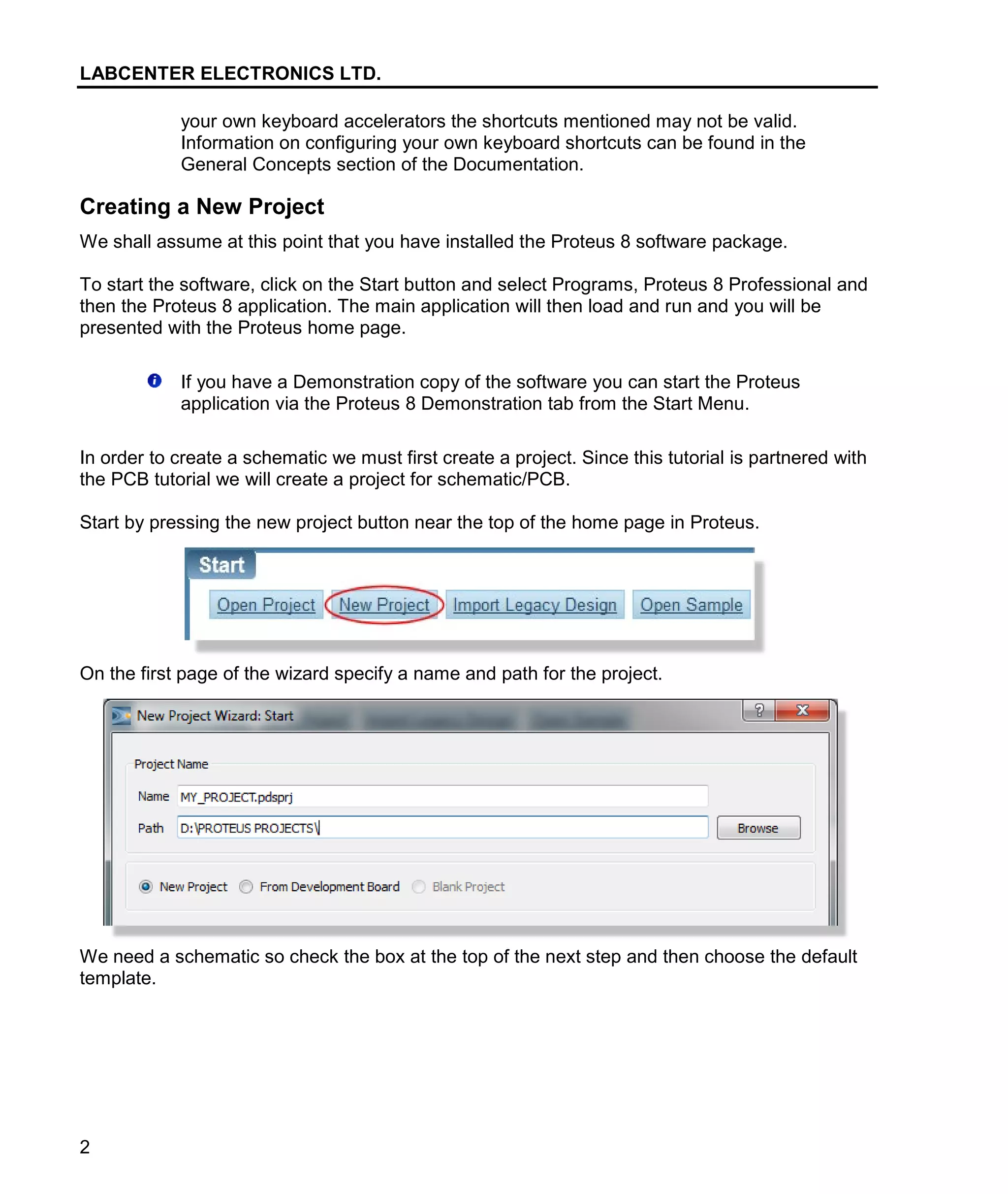 LABCENTER ELECTRONICS LTD.
2
your own keyboard accelerators the shortcuts mentioned may not be valid.
Information on configuring your own keyboard shortcuts can be found in the
General Concepts section of the Documentation.
Creating a New Project
We shall assume at this point that you have installed the Proteus 8 software package.
To start the software, click on the Start button and select Programs, Proteus 8 Professional and
then the Proteus 8 application. The main application will then load and run and you will be
presented with the Proteus home page.
If you have a Demonstration copy of the software you can start the Proteus
application via the Proteus 8 Demonstration tab from the Start Menu.
In order to create a schematic we must first create a project. Since this tutorial is partnered with
the PCB tutorial we will create a project for schematic/PCB.
Start by pressing the new project button near the top of the home page in Proteus.
On the first page of the wizard specify a name and path for the project.
We need a schematic so check the box at the top of the next step and then choose the default
template.
 