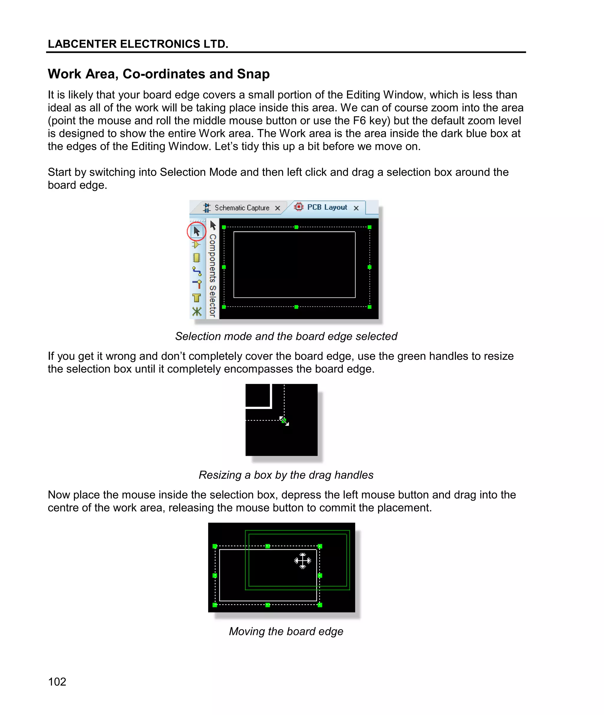 LABCENTER ELECTRONICS LTD.
102
Work Area, Co-ordinates and Snap
It is likely that your board edge covers a small portion of the Editing Window, which is less than
ideal as all of the work will be taking place inside this area. We can of course zoom into the area
(point the mouse and roll the middle mouse button or use the F6 key) but the default zoom level
is designed to show the entire Work area. The Work area is the area inside the dark blue box at
the edges of the Editing Window. Let’s tidy this up a bit before we move on.
Start by switching into Selection Mode and then left click and drag a selection box around the
board edge.
Selection mode and the board edge selected
If you get it wrong and don’t completely cover the board edge, use the green handles to resize
the selection box until it completely encompasses the board edge.
Resizing a box by the drag handles
Now place the mouse inside the selection box, depress the left mouse button and drag into the
centre of the work area, releasing the mouse button to commit the placement.
Moving the board edge
 