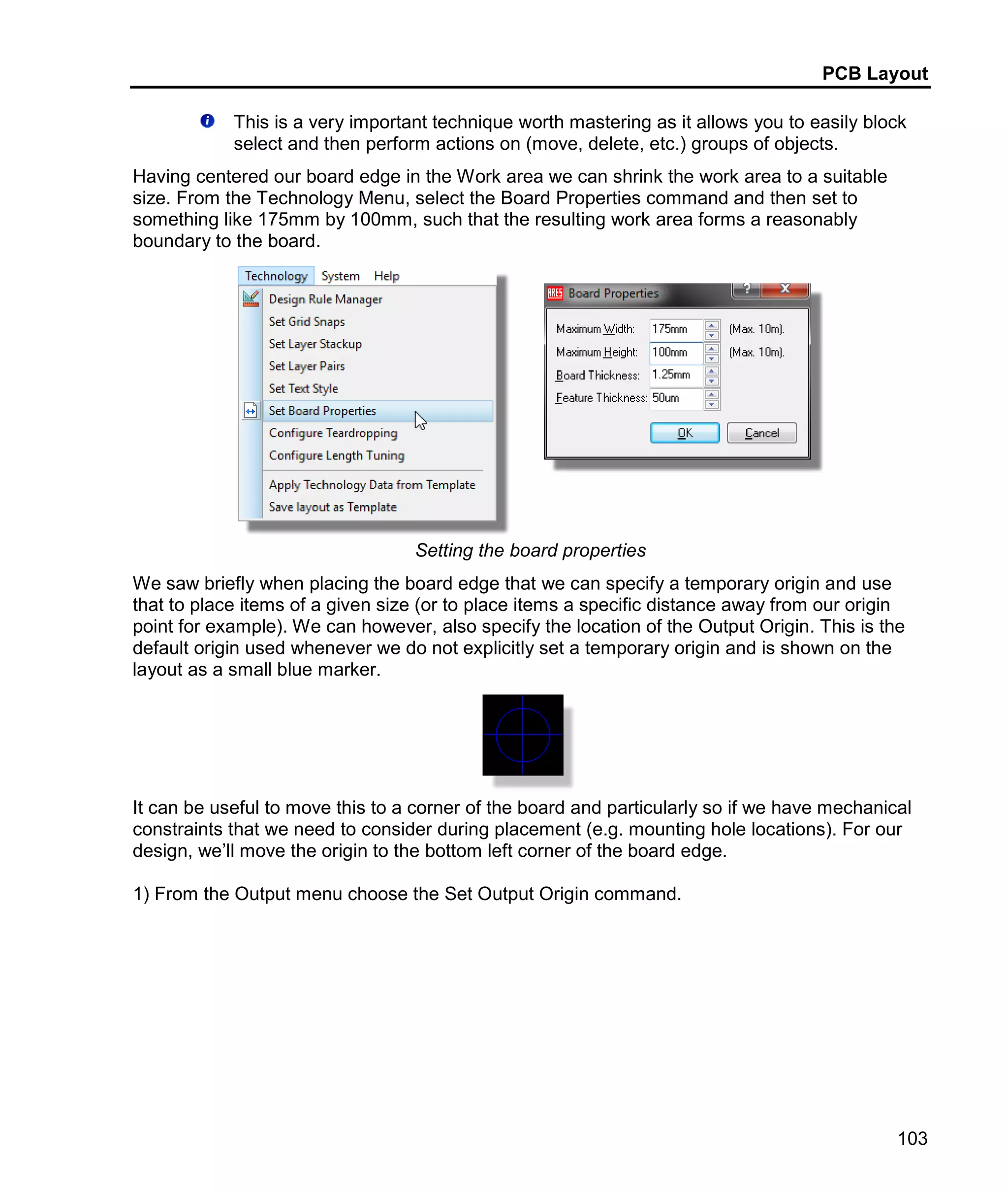 PCB Layout
103
This is a very important technique worth mastering as it allows you to easily block
select and then perform actions on (move, delete, etc.) groups of objects.
Having centered our board edge in the Work area we can shrink the work area to a suitable
size. From the Technology Menu, select the Board Properties command and then set to
something like 175mm by 100mm, such that the resulting work area forms a reasonably
boundary to the board.
Setting the board properties
We saw briefly when placing the board edge that we can specify a temporary origin and use
that to place items of a given size (or to place items a specific distance away from our origin
point for example). We can however, also specify the location of the Output Origin. This is the
default origin used whenever we do not explicitly set a temporary origin and is shown on the
layout as a small blue marker.
It can be useful to move this to a corner of the board and particularly so if we have mechanical
constraints that we need to consider during placement (e.g. mounting hole locations). For our
design, we’ll move the origin to the bottom left corner of the board edge.
1) From the Output menu choose the Set Output Origin command.
 
