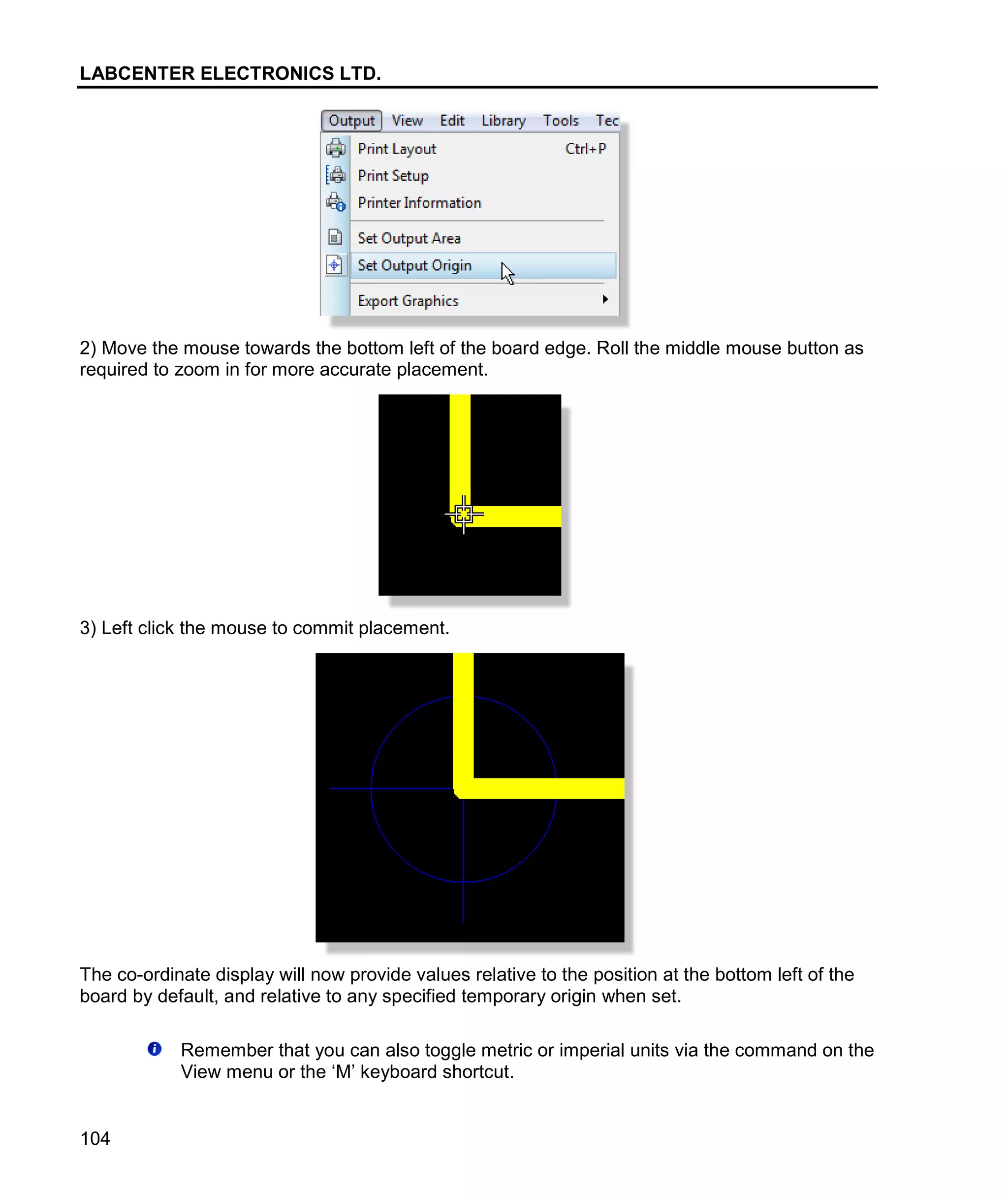 LABCENTER ELECTRONICS LTD.
104
2) Move the mouse towards the bottom left of the board edge. Roll the middle mouse button as
required to zoom in for more accurate placement.
3) Left click the mouse to commit placement.
The co-ordinate display will now provide values relative to the position at the bottom left of the
board by default, and relative to any specified temporary origin when set.
Remember that you can also toggle metric or imperial units via the command on the
View menu or the ‘M’ keyboard shortcut.
 