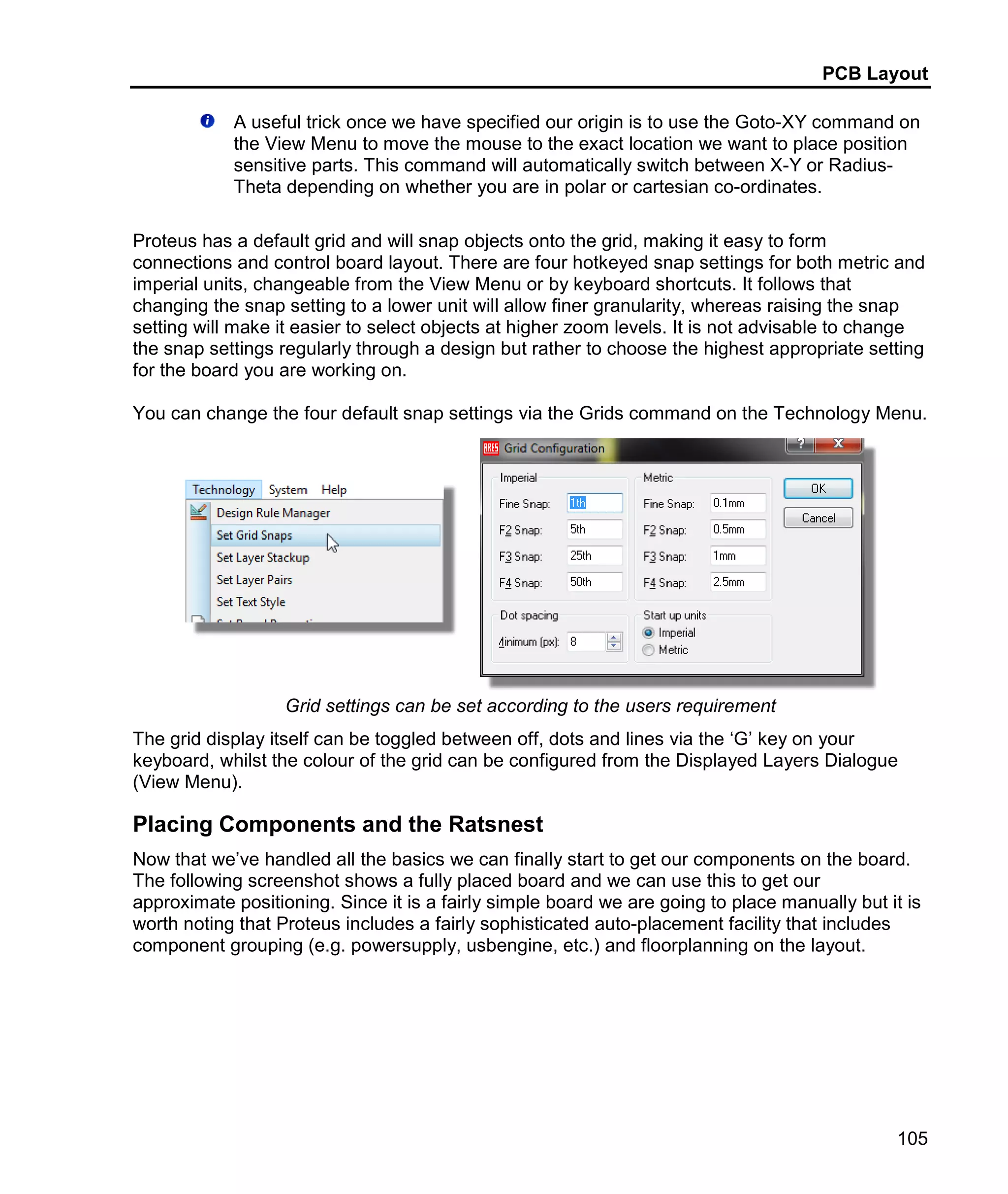PCB Layout
105
A useful trick once we have specified our origin is to use the Goto-XY command on
the View Menu to move the mouse to the exact location we want to place position
sensitive parts. This command will automatically switch between X-Y or Radius-
Theta depending on whether you are in polar or cartesian co-ordinates.
Proteus has a default grid and will snap objects onto the grid, making it easy to form
connections and control board layout. There are four hotkeyed snap settings for both metric and
imperial units, changeable from the View Menu or by keyboard shortcuts. It follows that
changing the snap setting to a lower unit will allow finer granularity, whereas raising the snap
setting will make it easier to select objects at higher zoom levels. It is not advisable to change
the snap settings regularly through a design but rather to choose the highest appropriate setting
for the board you are working on.
You can change the four default snap settings via the Grids command on the Technology Menu.
Grid settings can be set according to the users requirement
The grid display itself can be toggled between off, dots and lines via the ‘G’ key on your
keyboard, whilst the colour of the grid can be configured from the Displayed Layers Dialogue
(View Menu).
Placing Components and the Ratsnest
Now that we’ve handled all the basics we can finally start to get our components on the board.
The following screenshot shows a fully placed board and we can use this to get our
approximate positioning. Since it is a fairly simple board we are going to place manually but it is
worth noting that Proteus includes a fairly sophisticated auto-placement facility that includes
component grouping (e.g. powersupply, usbengine, etc.) and floorplanning on the layout.
 