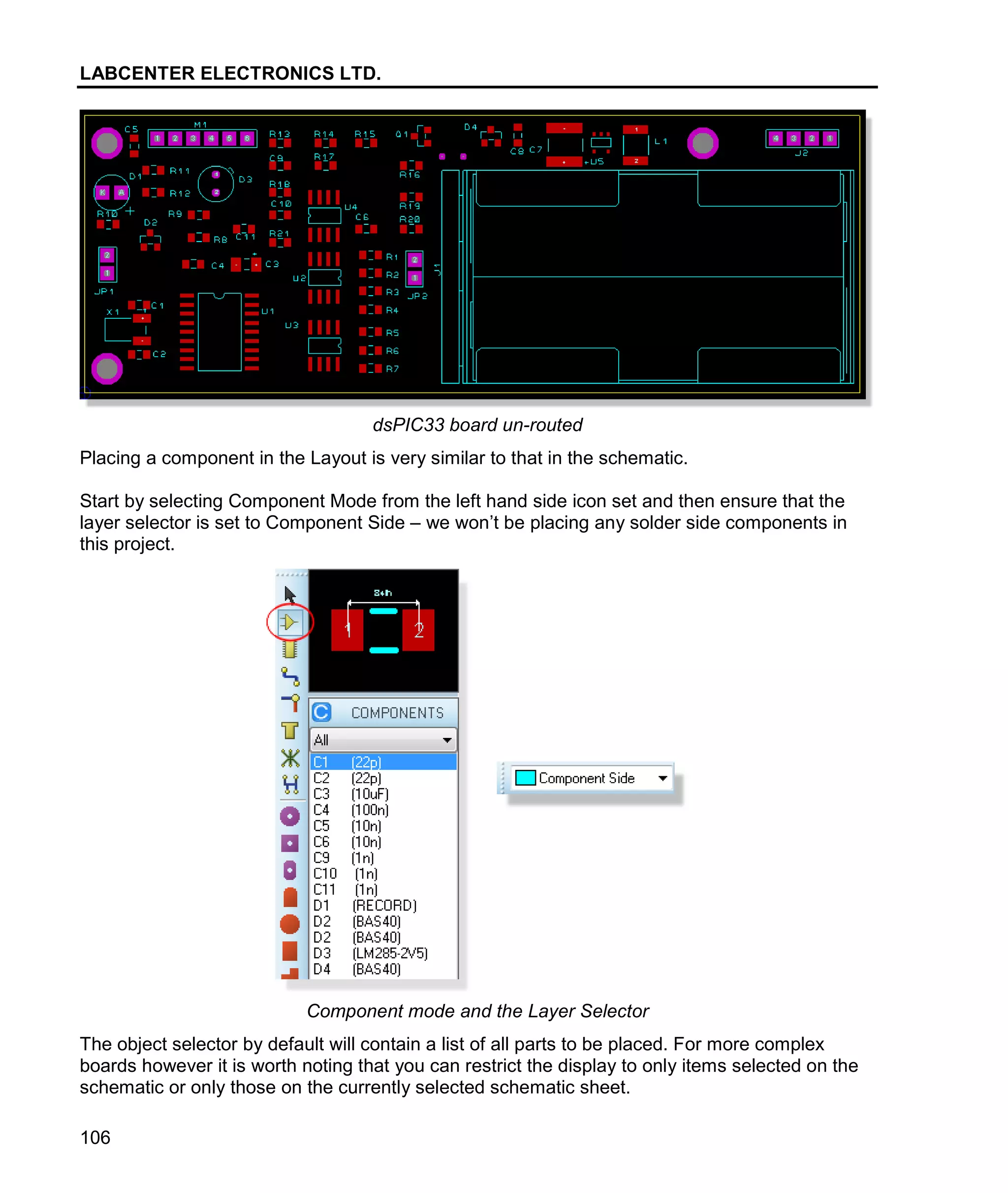 LABCENTER ELECTRONICS LTD.
106
dsPIC33 board un-routed
Placing a component in the Layout is very similar to that in the schematic.
Start by selecting Component Mode from the left hand side icon set and then ensure that the
layer selector is set to Component Side – we won’t be placing any solder side components in
this project.
Component mode and the Layer Selector
The object selector by default will contain a list of all parts to be placed. For more complex
boards however it is worth noting that you can restrict the display to only items selected on the
schematic or only those on the currently selected schematic sheet.
 