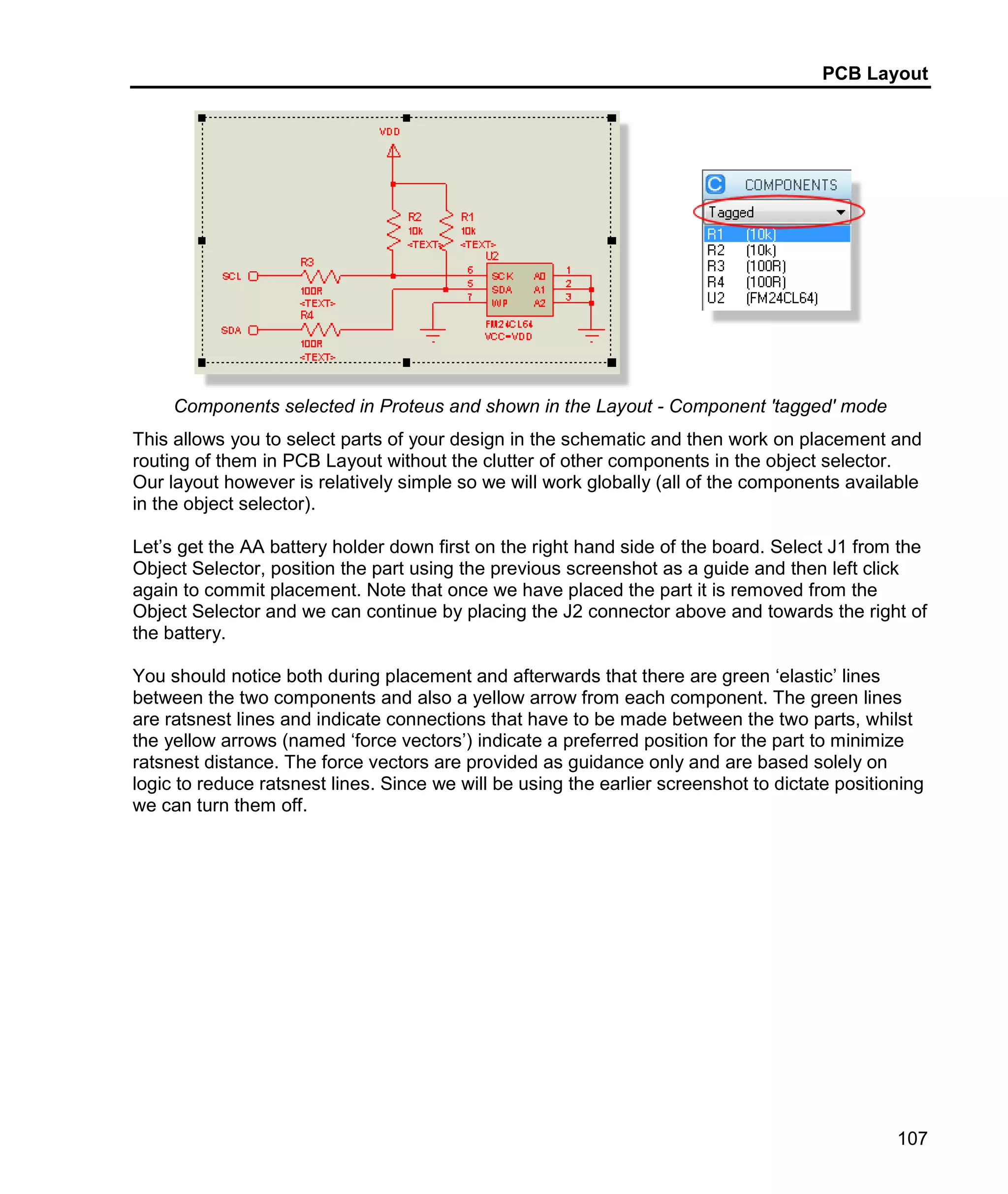 PCB Layout
107
Components selected in Proteus and shown in the Layout - Component 'tagged' mode
This allows you to select parts of your design in the schematic and then work on placement and
routing of them in PCB Layout without the clutter of other components in the object selector.
Our layout however is relatively simple so we will work globally (all of the components available
in the object selector).
Let’s get the AA battery holder down first on the right hand side of the board. Select J1 from the
Object Selector, position the part using the previous screenshot as a guide and then left click
again to commit placement. Note that once we have placed the part it is removed from the
Object Selector and we can continue by placing the J2 connector above and towards the right of
the battery.
You should notice both during placement and afterwards that there are green ‘elastic’ lines
between the two components and also a yellow arrow from each component. The green lines
are ratsnest lines and indicate connections that have to be made between the two parts, whilst
the yellow arrows (named ‘force vectors’) indicate a preferred position for the part to minimize
ratsnest distance. The force vectors are provided as guidance only and are based solely on
logic to reduce ratsnest lines. Since we will be using the earlier screenshot to dictate positioning
we can turn them off.
 