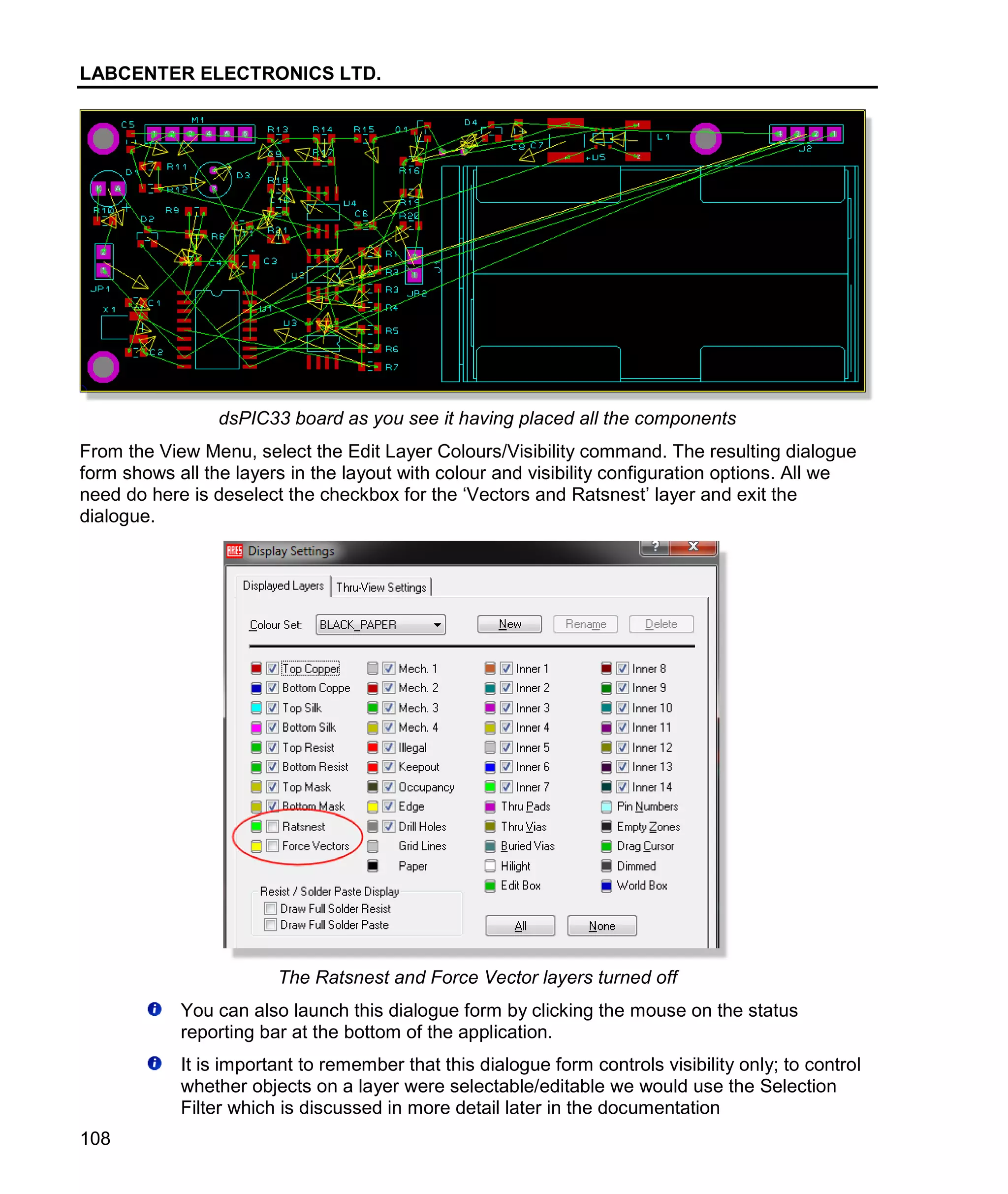 LABCENTER ELECTRONICS LTD.
108
dsPIC33 board as you see it having placed all the components
From the View Menu, select the Edit Layer Colours/Visibility command. The resulting dialogue
form shows all the layers in the layout with colour and visibility configuration options. All we
need do here is deselect the checkbox for the ‘Vectors and Ratsnest’ layer and exit the
dialogue.
The Ratsnest and Force Vector layers turned off
You can also launch this dialogue form by clicking the mouse on the status
reporting bar at the bottom of the application.
It is important to remember that this dialogue form controls visibility only; to control
whether objects on a layer were selectable/editable we would use the Selection
Filter which is discussed in more detail later in the documentation
 