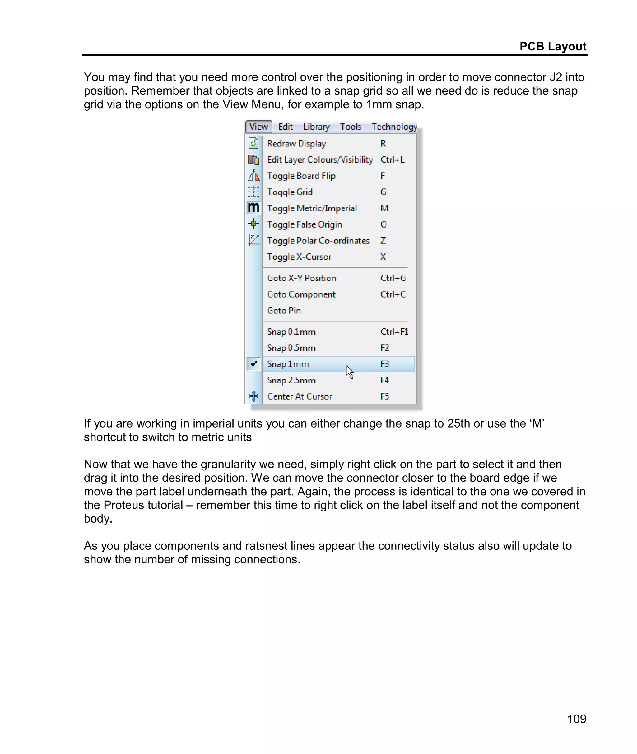 PCB Layout
109
You may find that you need more control over the positioning in order to move connector J2 into
position. Remember that objects are linked to a snap grid so all we need do is reduce the snap
grid via the options on the View Menu, for example to 1mm snap.
If you are working in imperial units you can either change the snap to 25th or use the ‘M’
shortcut to switch to metric units
Now that we have the granularity we need, simply right click on the part to select it and then
drag it into the desired position. We can move the connector closer to the board edge if we
move the part label underneath the part. Again, the process is identical to the one we covered in
the Proteus tutorial – remember this time to right click on the label itself and not the component
body.
As you place components and ratsnest lines appear the connectivity status also will update to
show the number of missing connections.
 