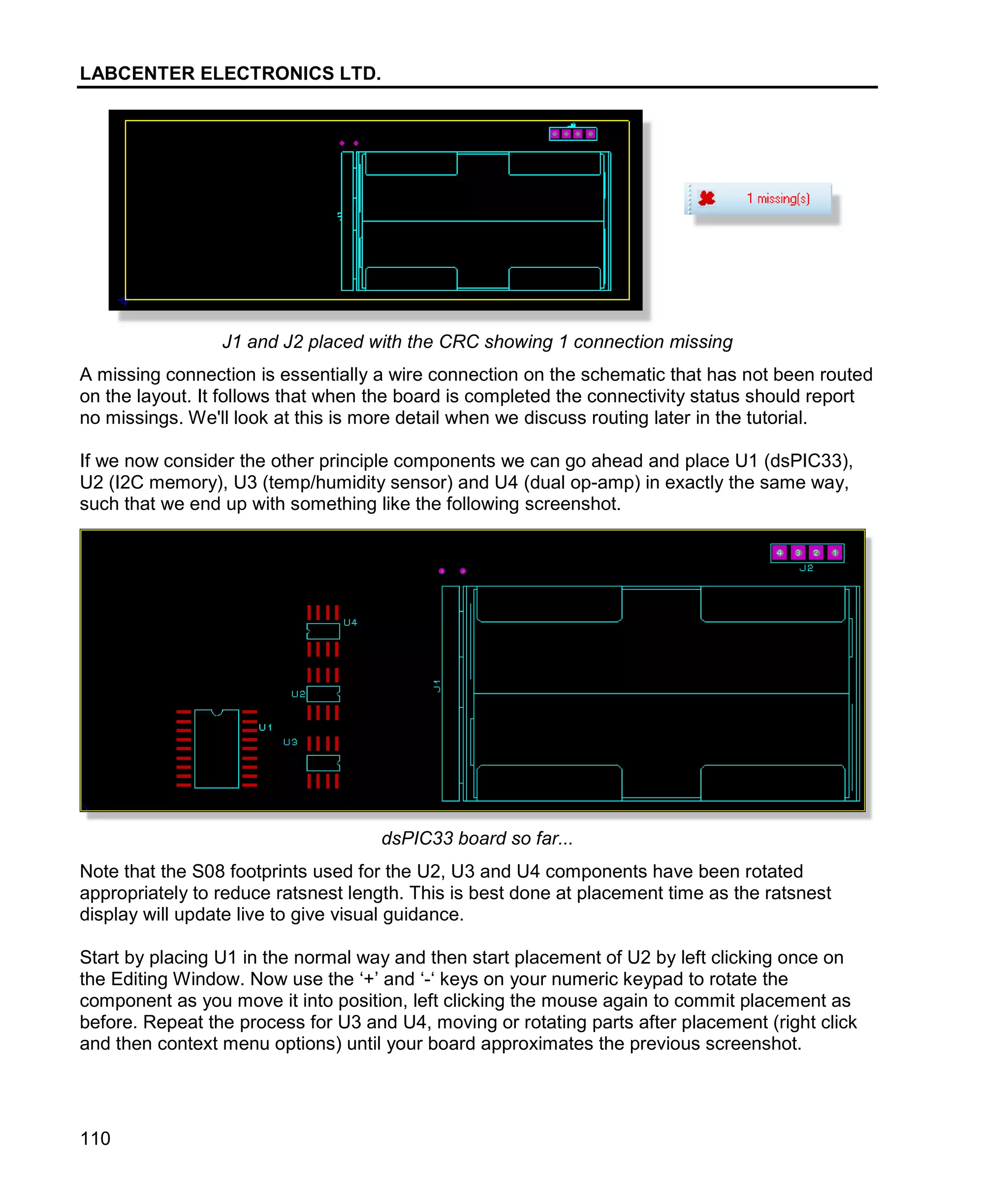 LABCENTER ELECTRONICS LTD.
110
J1 and J2 placed with the CRC showing 1 connection missing
A missing connection is essentially a wire connection on the schematic that has not been routed
on the layout. It follows that when the board is completed the connectivity status should report
no missings. We'll look at this is more detail when we discuss routing later in the tutorial.
If we now consider the other principle components we can go ahead and place U1 (dsPIC33),
U2 (I2C memory), U3 (temp/humidity sensor) and U4 (dual op-amp) in exactly the same way,
such that we end up with something like the following screenshot.
dsPIC33 board so far...
Note that the S08 footprints used for the U2, U3 and U4 components have been rotated
appropriately to reduce ratsnest length. This is best done at placement time as the ratsnest
display will update live to give visual guidance.
Start by placing U1 in the normal way and then start placement of U2 by left clicking once on
the Editing Window. Now use the ‘+’ and ‘-‘ keys on your numeric keypad to rotate the
component as you move it into position, left clicking the mouse again to commit placement as
before. Repeat the process for U3 and U4, moving or rotating parts after placement (right click
and then context menu options) until your board approximates the previous screenshot.
 