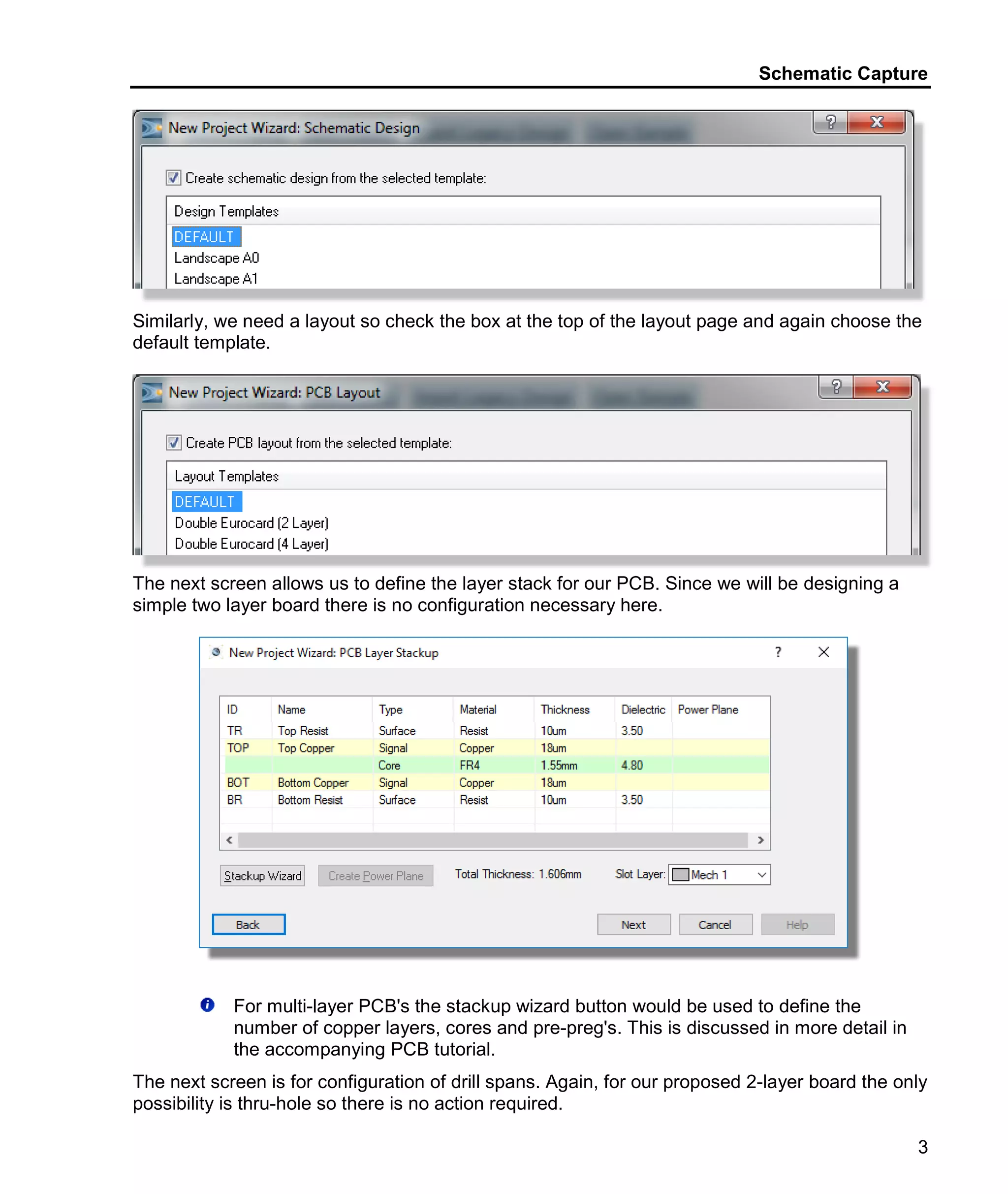 Schematic Capture
3
Similarly, we need a layout so check the box at the top of the layout page and again choose the
default template.
The next screen allows us to define the layer stack for our PCB. Since we will be designing a
simple two layer board there is no configuration necessary here.
For multi-layer PCB's the stackup wizard button would be used to define the
number of copper layers, cores and pre-preg's. This is discussed in more detail in
the accompanying PCB tutorial.
The next screen is for configuration of drill spans. Again, for our proposed 2-layer board the only
possibility is thru-hole so there is no action required.
 