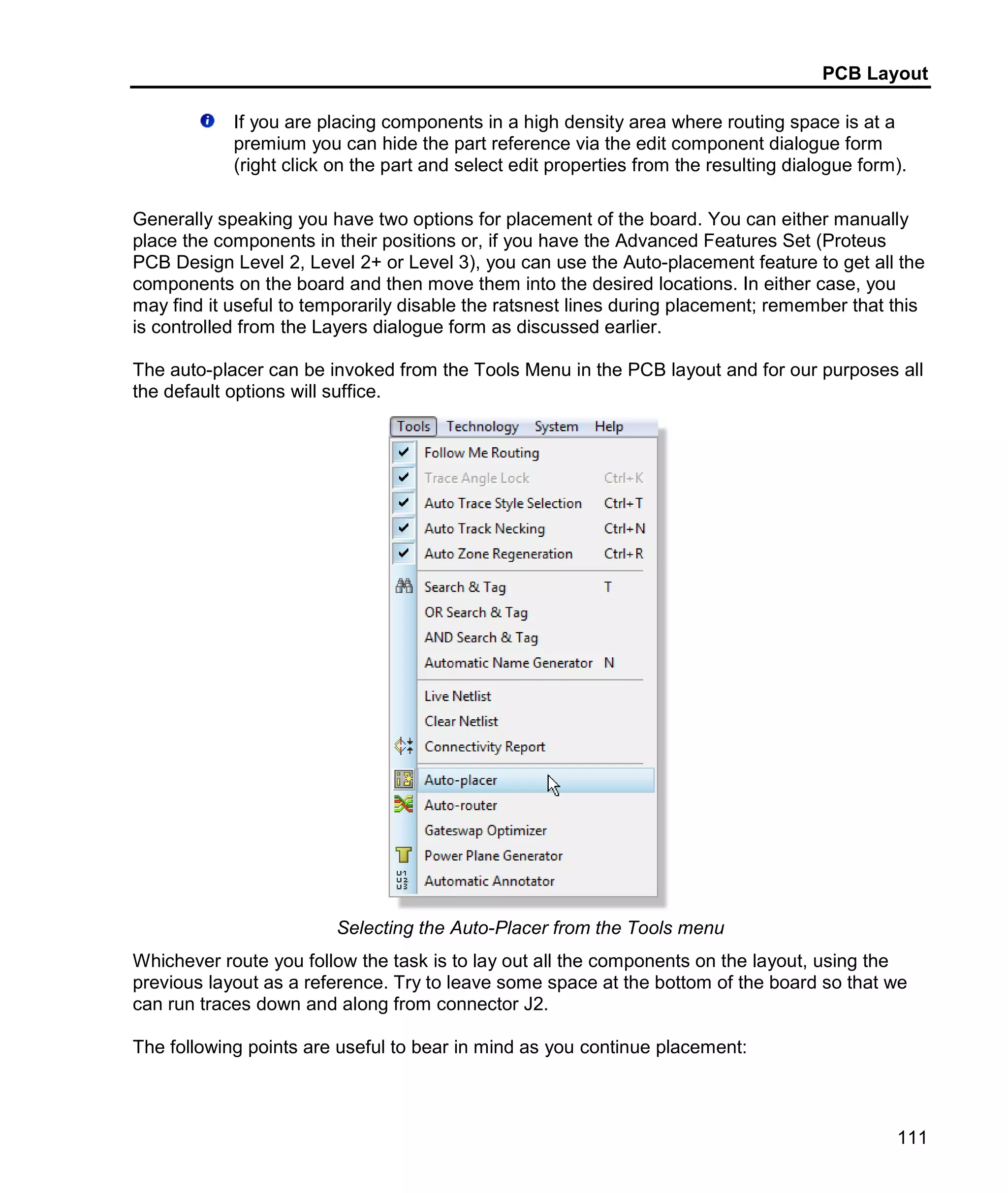 PCB Layout
111
If you are placing components in a high density area where routing space is at a
premium you can hide the part reference via the edit component dialogue form
(right click on the part and select edit properties from the resulting dialogue form).
Generally speaking you have two options for placement of the board. You can either manually
place the components in their positions or, if you have the Advanced Features Set (Proteus
PCB Design Level 2, Level 2+ or Level 3), you can use the Auto-placement feature to get all the
components on the board and then move them into the desired locations. In either case, you
may find it useful to temporarily disable the ratsnest lines during placement; remember that this
is controlled from the Layers dialogue form as discussed earlier.
The auto-placer can be invoked from the Tools Menu in the PCB layout and for our purposes all
the default options will suffice.
Selecting the Auto-Placer from the Tools menu
Whichever route you follow the task is to lay out all the components on the layout, using the
previous layout as a reference. Try to leave some space at the bottom of the board so that we
can run traces down and along from connector J2.
The following points are useful to bear in mind as you continue placement:
 