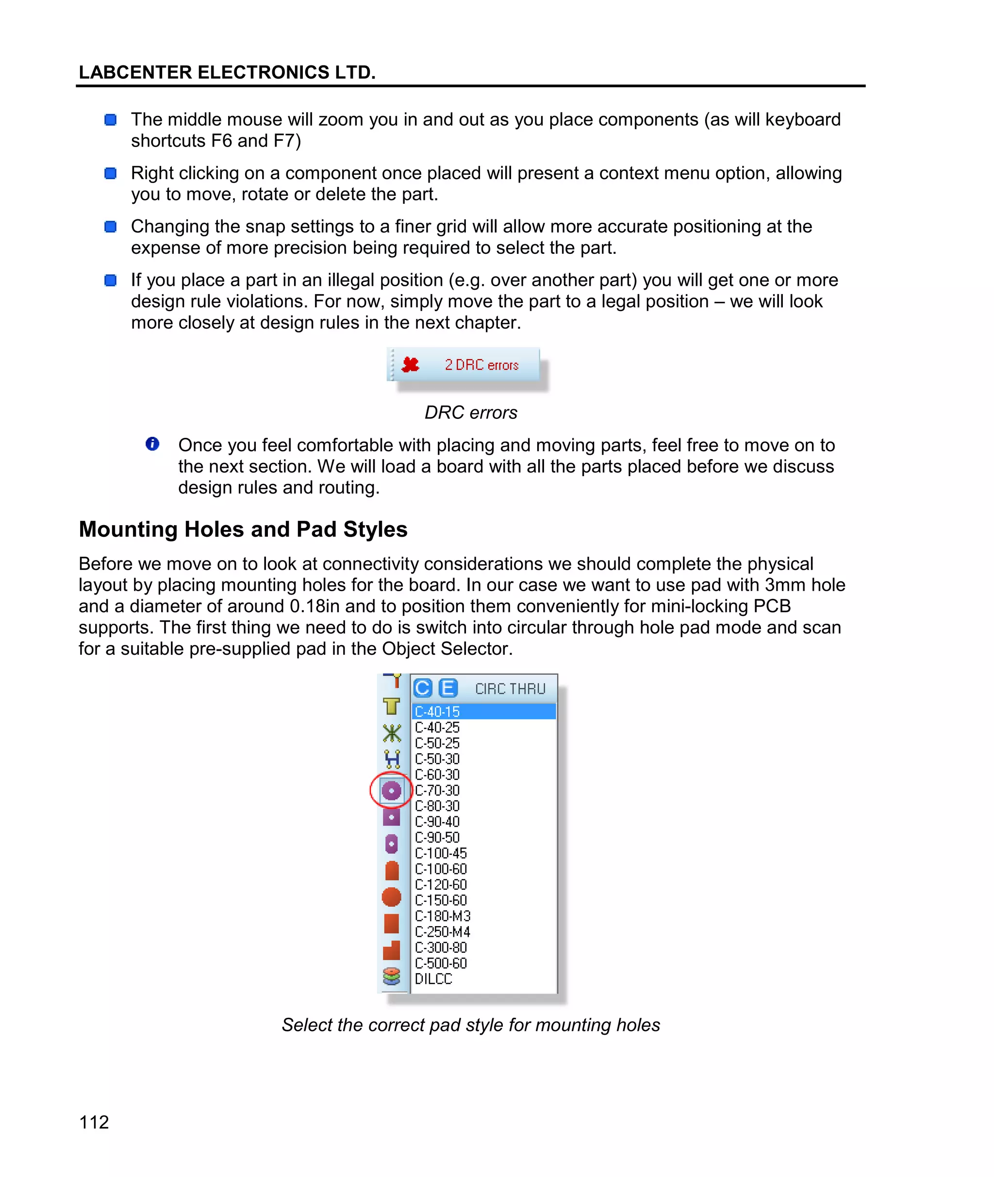 LABCENTER ELECTRONICS LTD.
112
The middle mouse will zoom you in and out as you place components (as will keyboard
shortcuts F6 and F7)
Right clicking on a component once placed will present a context menu option, allowing
you to move, rotate or delete the part.
Changing the snap settings to a finer grid will allow more accurate positioning at the
expense of more precision being required to select the part.
If you place a part in an illegal position (e.g. over another part) you will get one or more
design rule violations. For now, simply move the part to a legal position – we will look
more closely at design rules in the next chapter.
DRC errors
Once you feel comfortable with placing and moving parts, feel free to move on to
the next section. We will load a board with all the parts placed before we discuss
design rules and routing.
Mounting Holes and Pad Styles
Before we move on to look at connectivity considerations we should complete the physical
layout by placing mounting holes for the board. In our case we want to use pad with 3mm hole
and a diameter of around 0.18in and to position them conveniently for mini-locking PCB
supports. The first thing we need to do is switch into circular through hole pad mode and scan
for a suitable pre-supplied pad in the Object Selector.
Select the correct pad style for mounting holes
 
