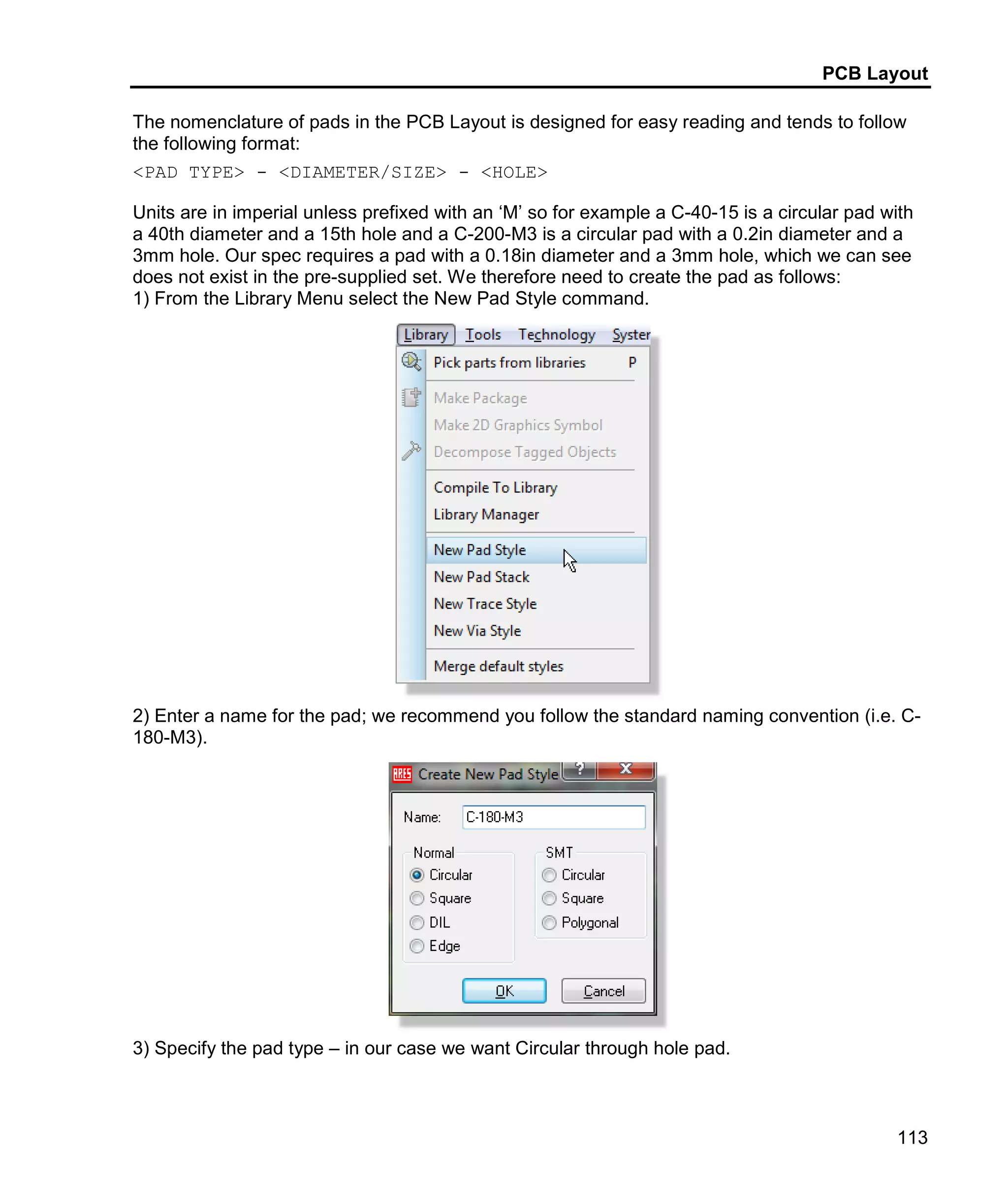 PCB Layout
113
The nomenclature of pads in the PCB Layout is designed for easy reading and tends to follow
the following format:
<PAD TYPE> - <DIAMETER/SIZE> - <HOLE>
Units are in imperial unless prefixed with an ‘M’ so for example a C-40-15 is a circular pad with
a 40th diameter and a 15th hole and a C-200-M3 is a circular pad with a 0.2in diameter and a
3mm hole. Our spec requires a pad with a 0.18in diameter and a 3mm hole, which we can see
does not exist in the pre-supplied set. We therefore need to create the pad as follows:
1) From the Library Menu select the New Pad Style command.
2) Enter a name for the pad; we recommend you follow the standard naming convention (i.e. C-
180-M3).
3) Specify the pad type – in our case we want Circular through hole pad.
 