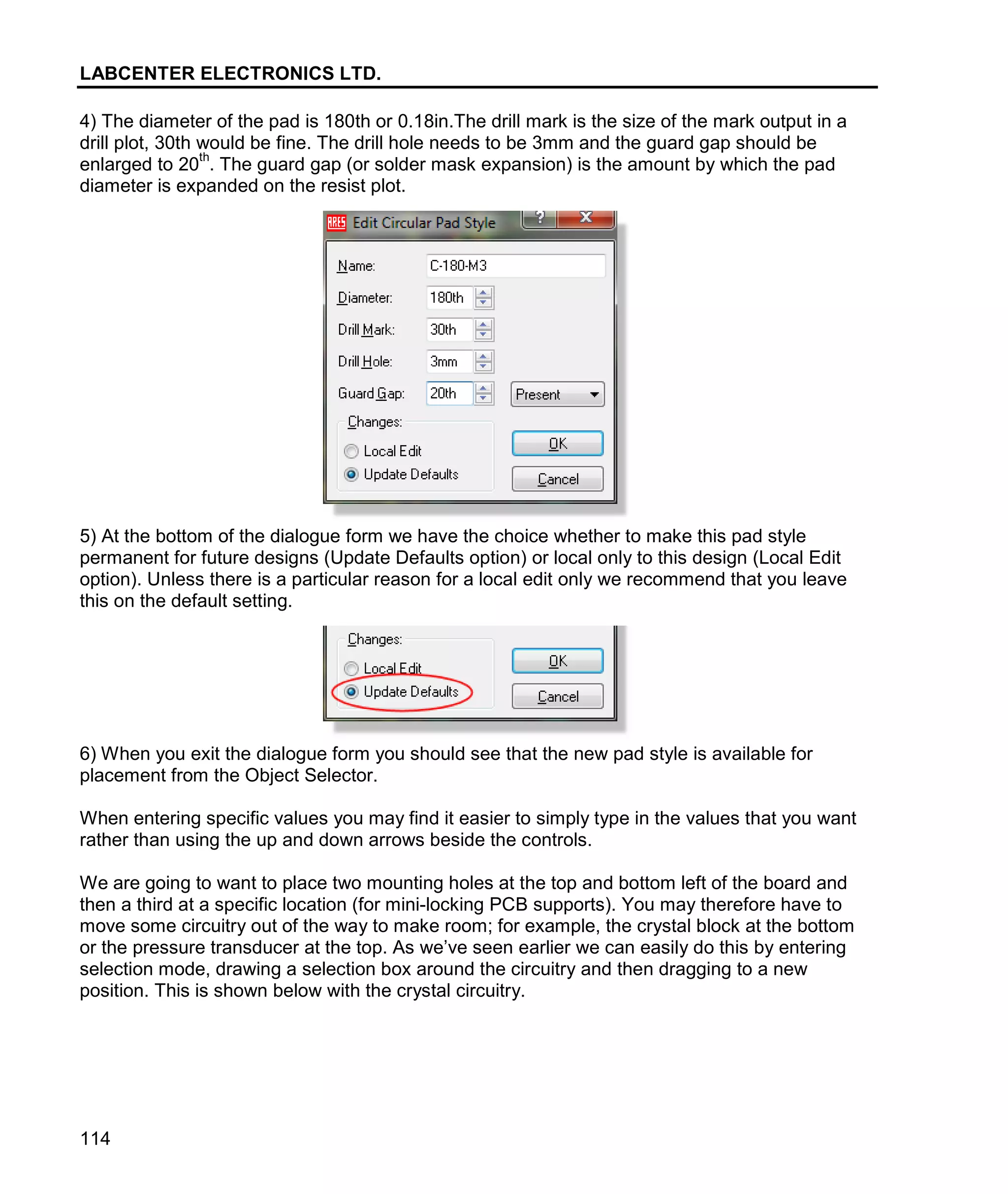 LABCENTER ELECTRONICS LTD.
114
4) The diameter of the pad is 180th or 0.18in.The drill mark is the size of the mark output in a
drill plot, 30th would be fine. The drill hole needs to be 3mm and the guard gap should be
enlarged to 20
th
. The guard gap (or solder mask expansion) is the amount by which the pad
diameter is expanded on the resist plot.
5) At the bottom of the dialogue form we have the choice whether to make this pad style
permanent for future designs (Update Defaults option) or local only to this design (Local Edit
option). Unless there is a particular reason for a local edit only we recommend that you leave
this on the default setting.
6) When you exit the dialogue form you should see that the new pad style is available for
placement from the Object Selector.
When entering specific values you may find it easier to simply type in the values that you want
rather than using the up and down arrows beside the controls.
We are going to want to place two mounting holes at the top and bottom left of the board and
then a third at a specific location (for mini-locking PCB supports). You may therefore have to
move some circuitry out of the way to make room; for example, the crystal block at the bottom
or the pressure transducer at the top. As we’ve seen earlier we can easily do this by entering
selection mode, drawing a selection box around the circuitry and then dragging to a new
position. This is shown below with the crystal circuitry.
 