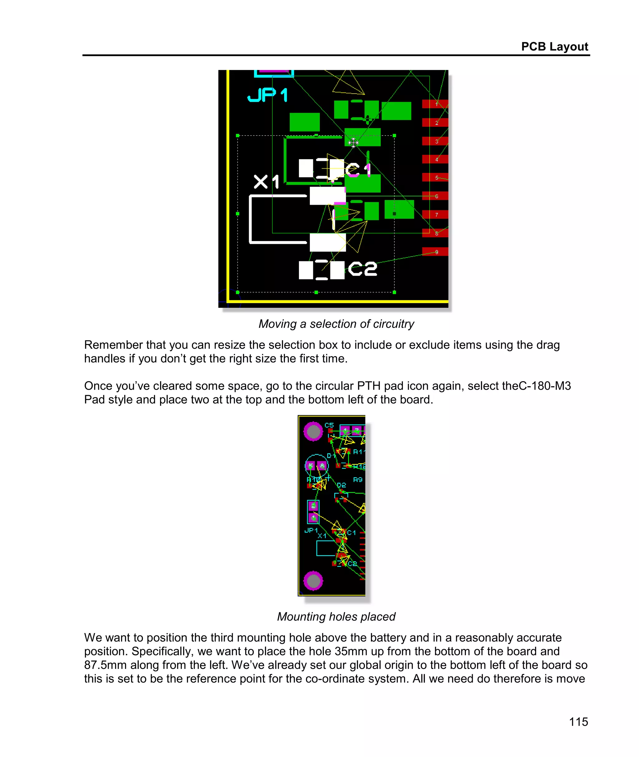 PCB Layout
115
Moving a selection of circuitry
Remember that you can resize the selection box to include or exclude items using the drag
handles if you don’t get the right size the first time.
Once you’ve cleared some space, go to the circular PTH pad icon again, select theC-180-M3
Pad style and place two at the top and the bottom left of the board.
Mounting holes placed
We want to position the third mounting hole above the battery and in a reasonably accurate
position. Specifically, we want to place the hole 35mm up from the bottom of the board and
87.5mm along from the left. We’ve already set our global origin to the bottom left of the board so
this is set to be the reference point for the co-ordinate system. All we need do therefore is move
 