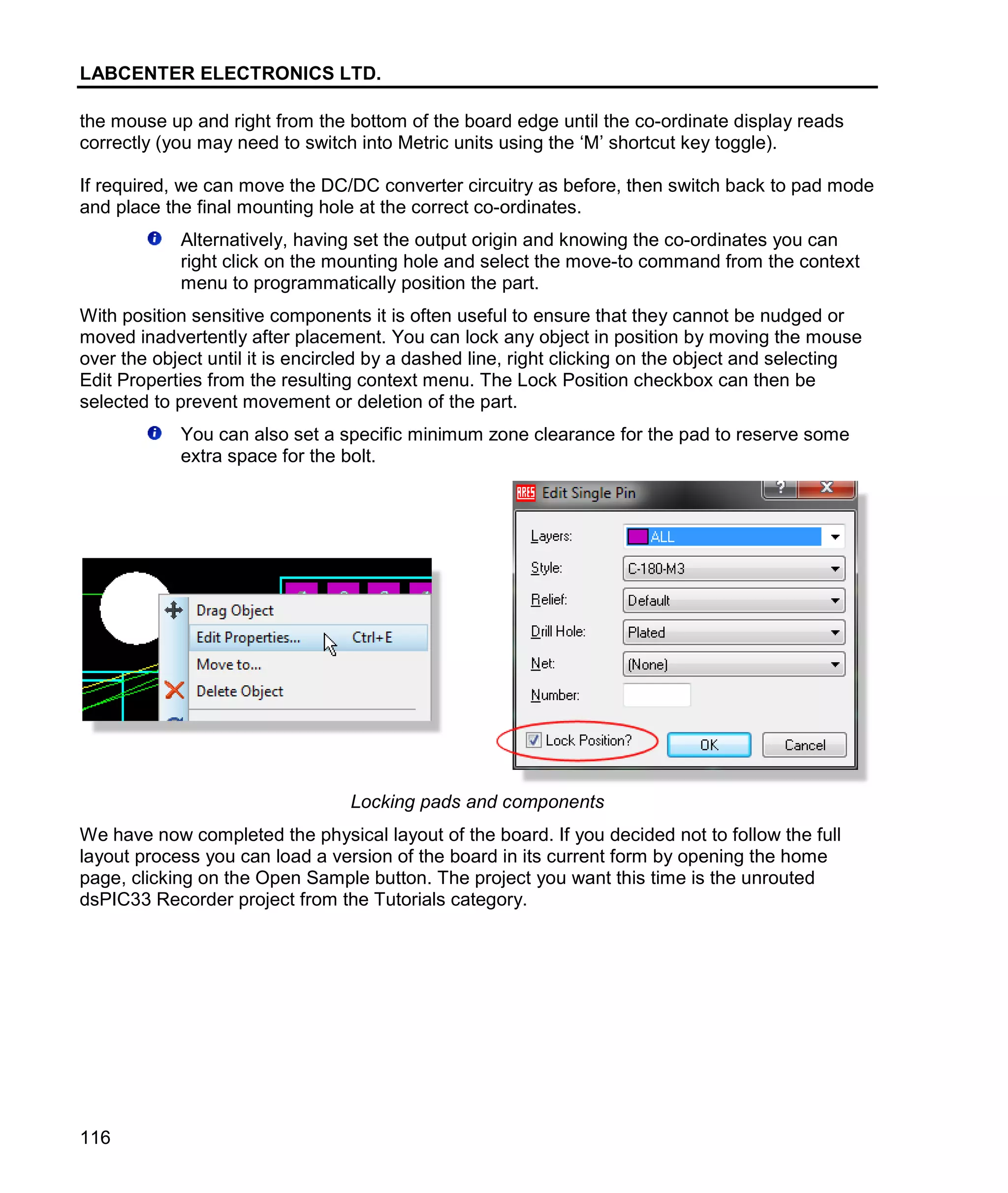LABCENTER ELECTRONICS LTD.
116
the mouse up and right from the bottom of the board edge until the co-ordinate display reads
correctly (you may need to switch into Metric units using the ‘M’ shortcut key toggle).
If required, we can move the DC/DC converter circuitry as before, then switch back to pad mode
and place the final mounting hole at the correct co-ordinates.
Alternatively, having set the output origin and knowing the co-ordinates you can
right click on the mounting hole and select the move-to command from the context
menu to programmatically position the part.
With position sensitive components it is often useful to ensure that they cannot be nudged or
moved inadvertently after placement. You can lock any object in position by moving the mouse
over the object until it is encircled by a dashed line, right clicking on the object and selecting
Edit Properties from the resulting context menu. The Lock Position checkbox can then be
selected to prevent movement or deletion of the part.
You can also set a specific minimum zone clearance for the pad to reserve some
extra space for the bolt.
Locking pads and components
We have now completed the physical layout of the board. If you decided not to follow the full
layout process you can load a version of the board in its current form by opening the home
page, clicking on the Open Sample button. The project you want this time is the unrouted
dsPIC33 Recorder project from the Tutorials category.
 