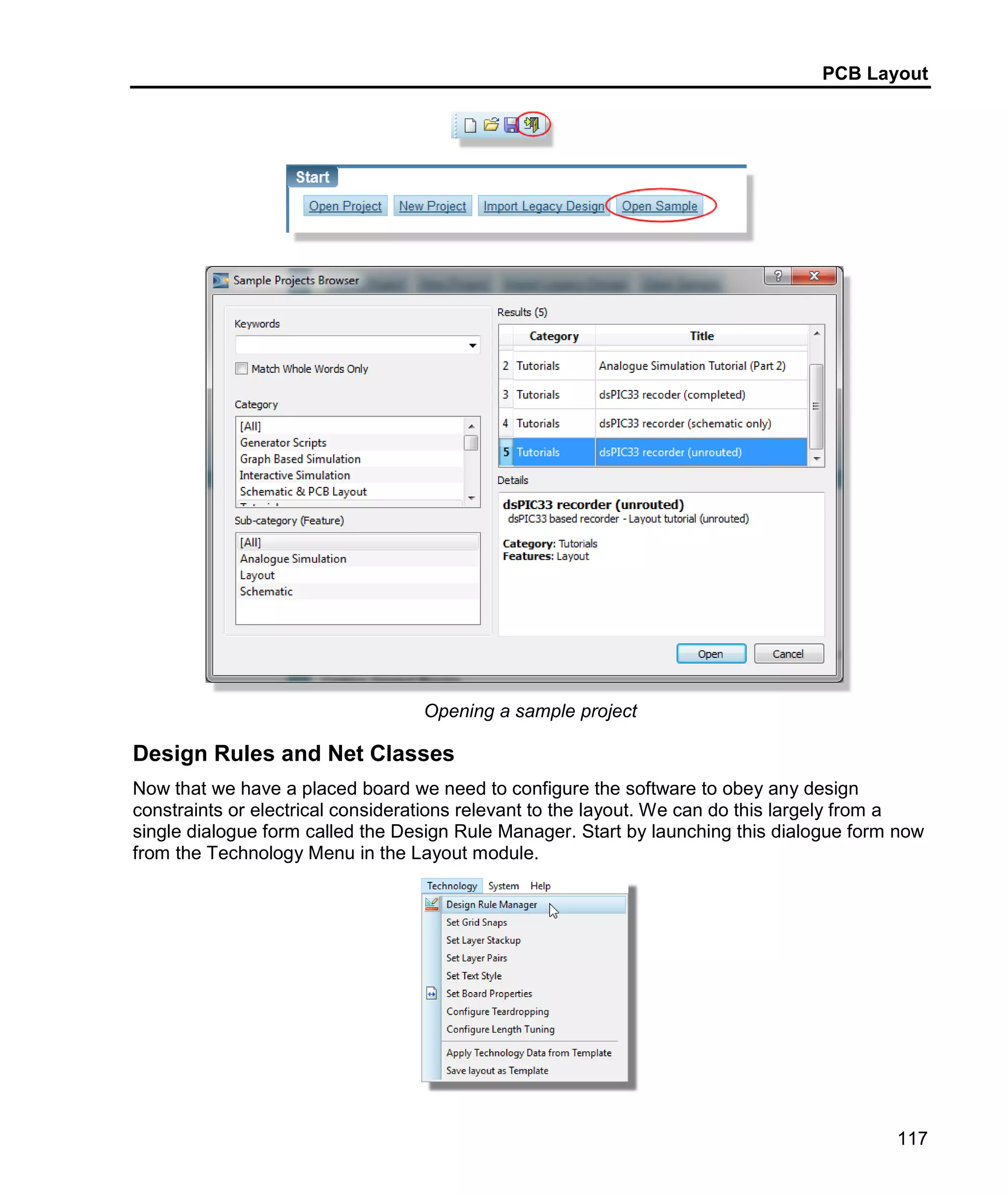 PCB Layout
117
Opening a sample project
Design Rules and Net Classes
Now that we have a placed board we need to configure the software to obey any design
constraints or electrical considerations relevant to the layout. We can do this largely from a
single dialogue form called the Design Rule Manager. Start by launching this dialogue form now
from the Technology Menu in the Layout module.
 