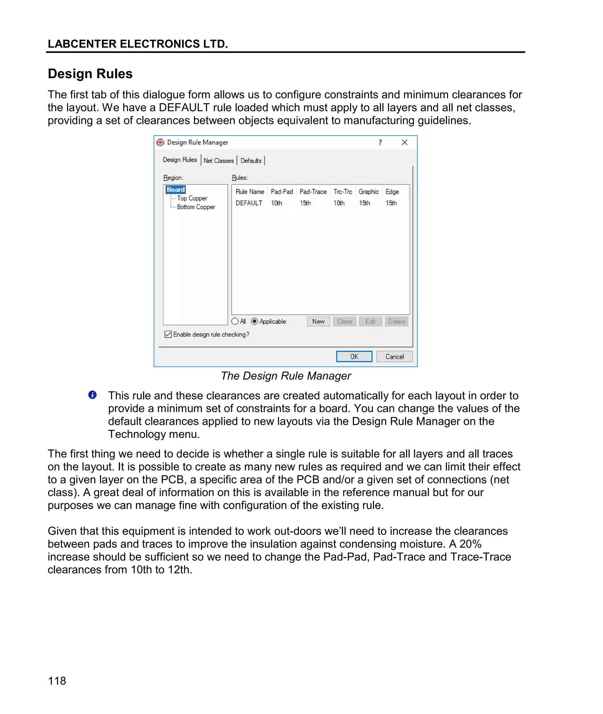 LABCENTER ELECTRONICS LTD.
118
Design Rules
The first tab of this dialogue form allows us to configure constraints and minimum clearances for
the layout. We have a DEFAULT rule loaded which must apply to all layers and all net classes,
providing a set of clearances between objects equivalent to manufacturing guidelines.
The Design Rule Manager
This rule and these clearances are created automatically for each layout in order to
provide a minimum set of constraints for a board. You can change the values of the
default clearances applied to new layouts via the Design Rule Manager on the
Technology menu.
The first thing we need to decide is whether a single rule is suitable for all layers and all traces
on the layout. It is possible to create as many new rules as required and we can limit their effect
to a given layer on the PCB, a specific area of the PCB and/or a given set of connections (net
class). A great deal of information on this is available in the reference manual but for our
purposes we can manage fine with configuration of the existing rule.
Given that this equipment is intended to work out-doors we’ll need to increase the clearances
between pads and traces to improve the insulation against condensing moisture. A 20%
increase should be sufficient so we need to change the Pad-Pad, Pad-Trace and Trace-Trace
clearances from 10th to 12th.
 
