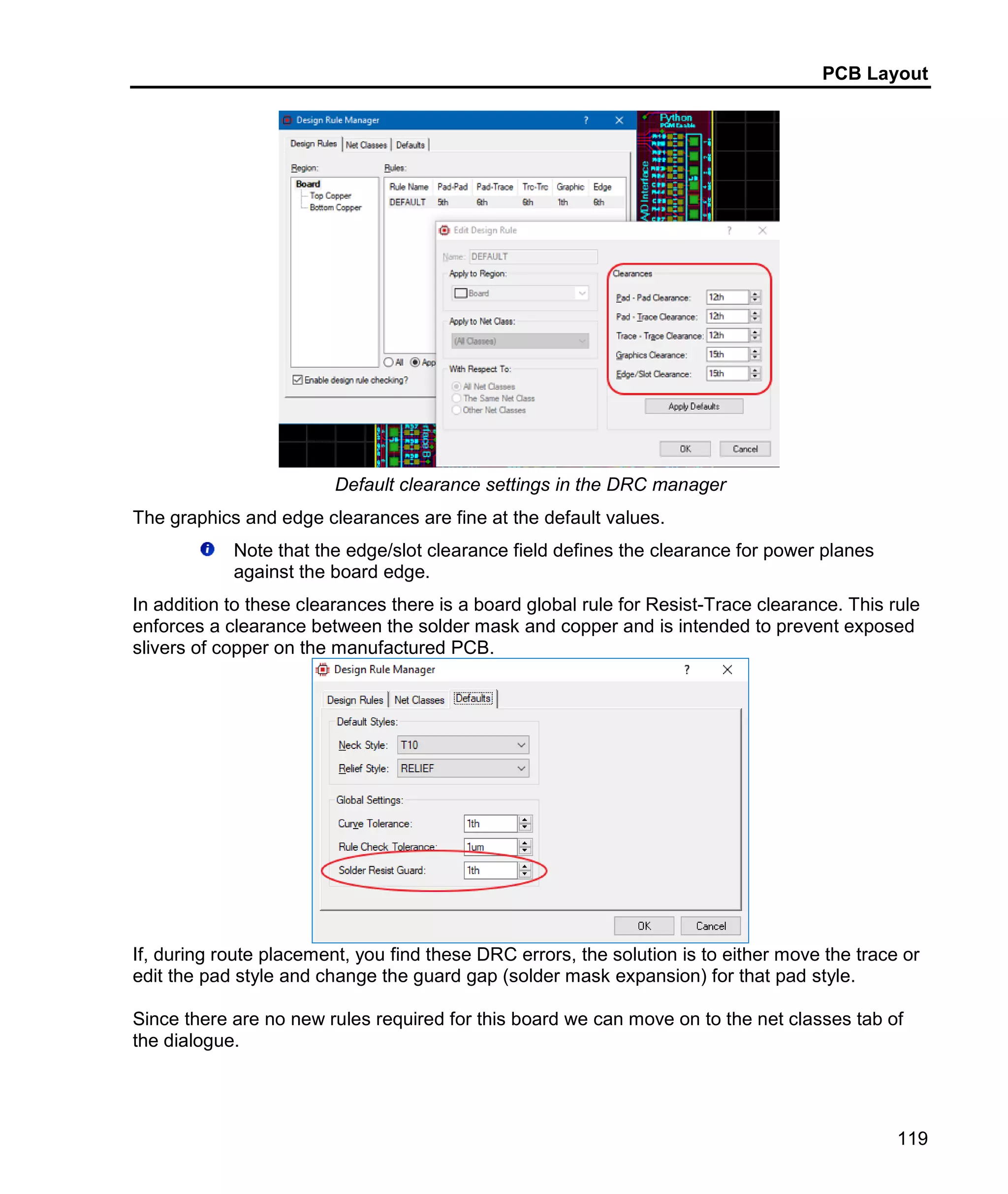 PCB Layout
119
Default clearance settings in the DRC manager
The graphics and edge clearances are fine at the default values.
Note that the edge/slot clearance field defines the clearance for power planes
against the board edge.
In addition to these clearances there is a board global rule for Resist-Trace clearance. This rule
enforces a clearance between the solder mask and copper and is intended to prevent exposed
slivers of copper on the manufactured PCB.
If, during route placement, you find these DRC errors, the solution is to either move the trace or
edit the pad style and change the guard gap (solder mask expansion) for that pad style.
Since there are no new rules required for this board we can move on to the net classes tab of
the dialogue.
 