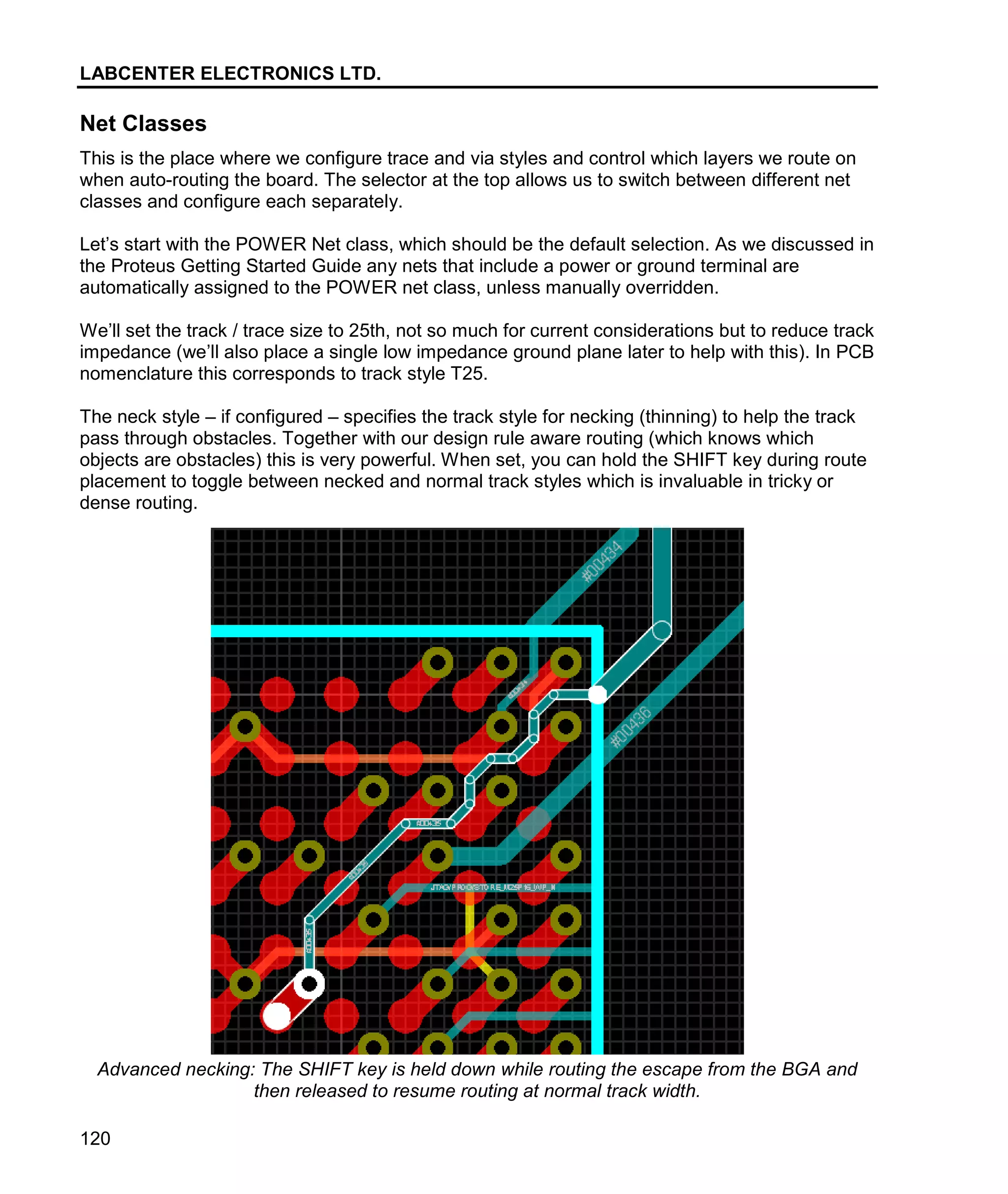 LABCENTER ELECTRONICS LTD.
120
Net Classes
This is the place where we configure trace and via styles and control which layers we route on
when auto-routing the board. The selector at the top allows us to switch between different net
classes and configure each separately.
Let’s start with the POWER Net class, which should be the default selection. As we discussed in
the Proteus Getting Started Guide any nets that include a power or ground terminal are
automatically assigned to the POWER net class, unless manually overridden.
We’ll set the track / trace size to 25th, not so much for current considerations but to reduce track
impedance (we’ll also place a single low impedance ground plane later to help with this). In PCB
nomenclature this corresponds to track style T25.
The neck style – if configured – specifies the track style for necking (thinning) to help the track
pass through obstacles. Together with our design rule aware routing (which knows which
objects are obstacles) this is very powerful. When set, you can hold the SHIFT key during route
placement to toggle between necked and normal track styles which is invaluable in tricky or
dense routing.
Advanced necking: The SHIFT key is held down while routing the escape from the BGA and
then released to resume routing at normal track width.
 