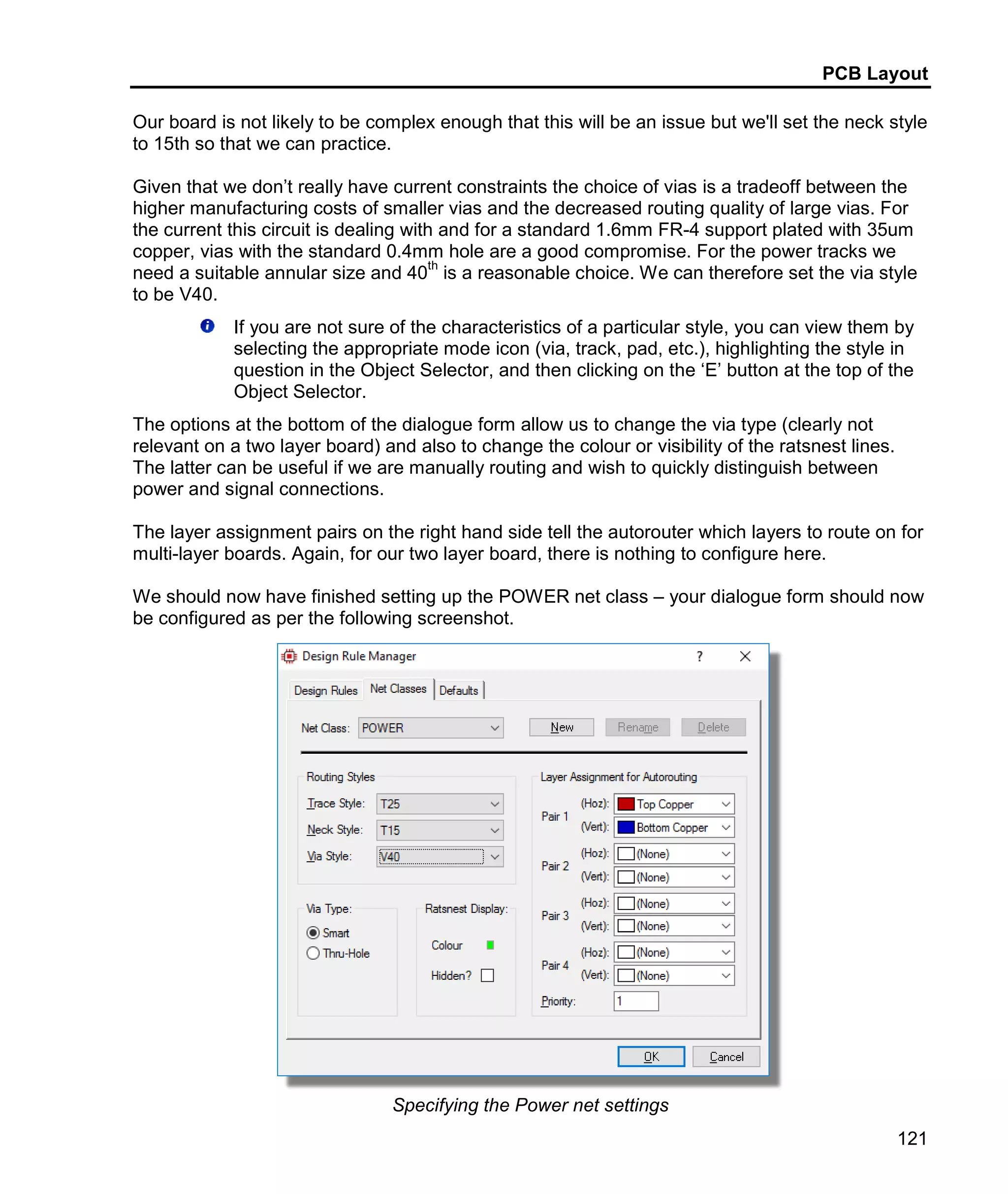 PCB Layout
121
Our board is not likely to be complex enough that this will be an issue but we'll set the neck style
to 15th so that we can practice.
Given that we don’t really have current constraints the choice of vias is a tradeoff between the
higher manufacturing costs of smaller vias and the decreased routing quality of large vias. For
the current this circuit is dealing with and for a standard 1.6mm FR-4 support plated with 35um
copper, vias with the standard 0.4mm hole are a good compromise. For the power tracks we
need a suitable annular size and 40
th
is a reasonable choice. We can therefore set the via style
to be V40.
If you are not sure of the characteristics of a particular style, you can view them by
selecting the appropriate mode icon (via, track, pad, etc.), highlighting the style in
question in the Object Selector, and then clicking on the ‘E’ button at the top of the
Object Selector.
The options at the bottom of the dialogue form allow us to change the via type (clearly not
relevant on a two layer board) and also to change the colour or visibility of the ratsnest lines.
The latter can be useful if we are manually routing and wish to quickly distinguish between
power and signal connections.
The layer assignment pairs on the right hand side tell the autorouter which layers to route on for
multi-layer boards. Again, for our two layer board, there is nothing to configure here.
We should now have finished setting up the POWER net class – your dialogue form should now
be configured as per the following screenshot.
Specifying the Power net settings
 